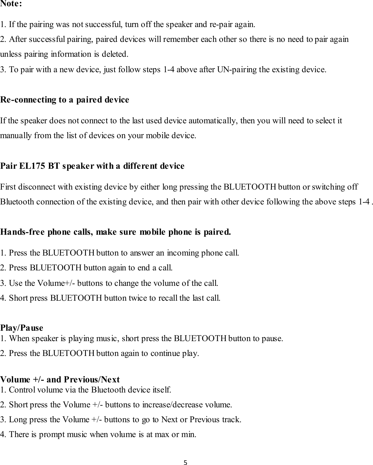 5  Note:  1. If the pairing was not successful, turn off the speaker and re-pair again.  2. After successful pairing, paired devices will remember each other so there is no need to pair again unless pairing informat ion is deleted. 3. To pair with a new device, just follow steps 1-4 above after UN-pairing the existing device.  Re-connecting to a paire d de vice  If the speaker does not connect to the last used device automatically, then you will need to select it manually from the list of devices on your mobile device.  Pair EL175 BT speake r wit h a different device  First disconnect with existing device by either long pressing the BLUETOOTH button or switching off Bluetooth connection of the existing device, and then pair with other device following the above steps 1-4 .  Ha nds-fre e  phone  calls, make  sure  mobile phone is paire d.   1. Press the BLUETOOTH button to answer an incoming phone call. 2. Press BLUETOOTH button again to end a call. 3. Use the Volume+/- buttons to change the volume of the call. 4. Short press BLUETOOTH button twice to recall the last call.  Play/Pause 1. When speaker is playing music, short press the BLUETOOTH button to pause. 2. Press the BLUETOOTH button again to continue play.  Vol ume  +/- and Previous/Next 1. Control volume via the Bluetooth device itself. 2. Short press the Volume +/- buttons to increase/decrease volume. 3. Long press the Volume +/- buttons to go to Next or Previous track. 4. There is prompt music when volume is at max or min. 