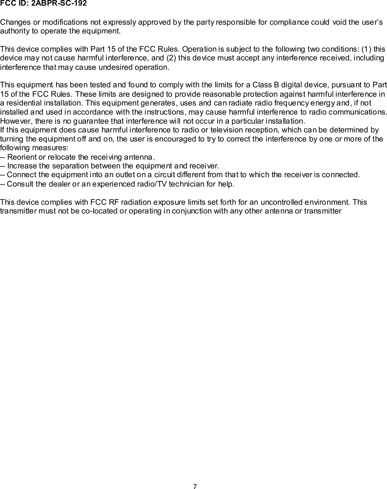7  FCC ID: 2ABPR-SC-192  Changes or modifications not expressly approved by the party responsible for compliance could void the user&rsquo;s authority to operate the equipment.  This device complies with Part 15 of the FCC Rules. Operation is subject to the following two conditions: (1) this device may not cause harmful interference, and (2) this device must accept any interference received, including interference that may cause undesired operation.  This equipment has been tested and found to comply with the limits for a Class B digital device, pursuant to Part 15 of the FCC Rules. These limits are designed to provide reasonable protection against harmful interference in a residential installation. This equipment generates, uses and can radiate radio frequency energy and, if not installed and used in accordance with the instructions, may cause harmful interference to radio communications. However, there is no guarantee that interference will not occur in a particular installation. If this equipment does cause harmful interference to radio or television reception, which can be determined by turning the equipment off and on, the user is encouraged to try to correct the interference by one or more of the following measures: -- Reorient or relocate the receiving antenna. -- Increase the separation between the equipment and receiver. -- Connect the equipment into an outlet on a circuit different from that to which the receiver is connected. -- Consult the dealer or an experienced radio/TV technician for help.  This device complies with FCC RF radiation exposure limits set forth for an uncontrolled environment. This transmitter must not be co-located or operating in conjunction with any other antenna or transmitter    