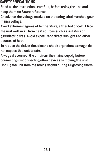 SAFETY PRECAUTIONS  Read all the instructions carefully before using the unit and keep them for future reference. Check that the voltage marked on the rating label matches your mains voltage.  Avoid extreme degrees of temperature, either hot or cold. Place the unit well away from heat sources such as radiators or gas/electric res. Avoid exposure to direct sunlight and other sources of heat.  To reduce the risk of re, electric shock or product damage, do not expose this unit to rain. Always disconnect the unit from the mains supply before connecting/disconnecting other devices or moving the unit.  Unplug the unit from the mains socket during a lightning storm.GB-1