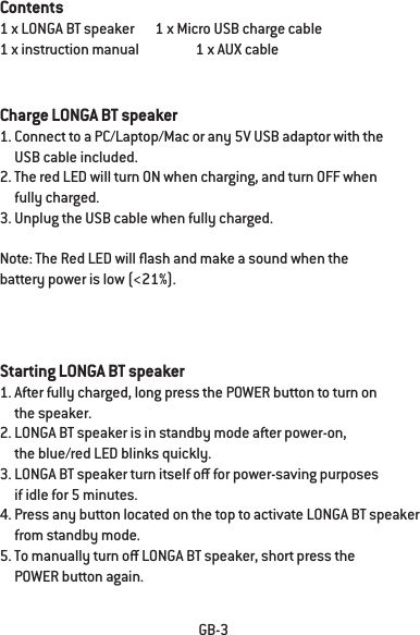 GB-3Contents1 x LONGA BT speaker       1 x Micro USB charge cable1 x instruction manual                   1 x AUX cableCharge LONGA BT speaker1. Connect to a PC/Laptop/Mac or any 5V USB adaptor with the      USB cable included.2. The red LED will turn ON when charging, and turn OFF when      fully charged.3. Unplug the USB cable when fully charged.Note: The Red LED will ash and make a sound when the battery power is low (<21%).Starting LONGA BT speaker1. After fully charged, long press the POWER button to turn on     the speaker.2. LONGA BT speaker is in standby mode after power-on,      the blue/red LED blinks quickly.3. LONGA BT speaker turn itself o for power-saving purposes      if idle for 5 minutes.4. Press any button located on the top to activate LONGA BT speaker      from standby mode.5. To manually turn o LONGA BT speaker, short press the      POWER button again.