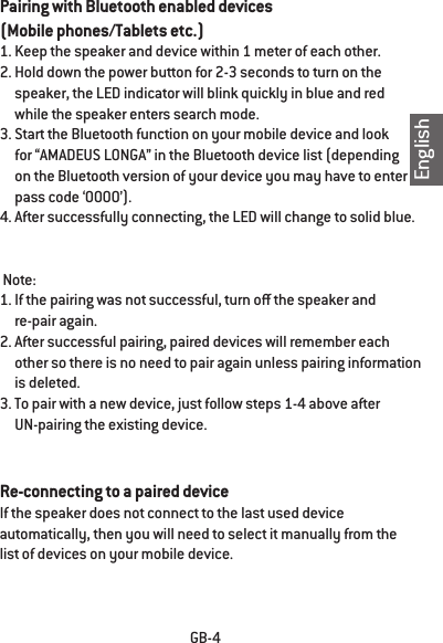 EnglishGB-4Pairing with Bluetooth enabled devices (Mobile phones/Tablets etc.)1. Keep the speaker and device within 1 meter of each other.2. Hold down the power button for 2-3 seconds to turn on the      speaker, the LED indicator will blink quickly in blue and red      while the speaker enters search mode.3. Start the Bluetooth function on your mobile device and look      for &ldquo;AMADEUS LONGA&rdquo; in the Bluetooth device list (depending      on the Bluetooth version of your device you may have to enter      pass code &lsquo;0000&rsquo;).4. After successfully connecting, the LED will change to solid blue.  Note: 1. If the pairing was not successful, turn o the speaker and      re-pair again.2. After successful pairing, paired devices will remember each      other so there is no need to pair again unless pairing information      is deleted.3. To pair with a new device, just follow steps 1-4 above after      UN-pairing the existing device.Re-connecting to a paired deviceIf the speaker does not connect to the last used device automatically, then you will need to select it manually from the list of devices on your mobile device.