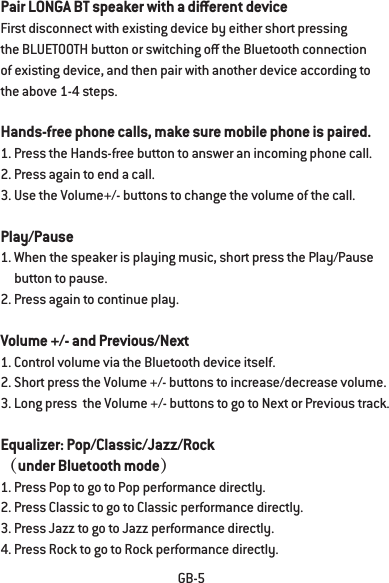 GB-5Pair LONGA BT speaker with a dierent deviceFirst disconnect with existing device by either short pressing the BLUETOOTH button or switching o the Bluetooth connection of existing device, and then pair with another device according to the above 1-4 steps.Hands-free phone calls, make sure mobile phone is paired.1. Press the Hands-free button to answer an incoming phone call.2. Press again to end a call.3. Use the Volume+/- buttons to change the volume of the call.Play/Pause1. When the speaker is playing music, short press the Play/Pause      button to pause.2. Press again to continue play.Volume +/- and Previous/Next1. Control volume via the Bluetooth device itself.2. Short press the Volume +/- buttons to increase/decrease volume.3. Long press  the Volume +/- buttons to go to Next or Previous track. Equalizer: Pop/Classic/Jazz/Rock（under Bluetooth mode）1. Press Pop to go to Pop performance directly. 2. Press Classic to go to Classic performance directly. 3. Press Jazz to go to Jazz performance directly.4. Press Rock to go to Rock performance directly.