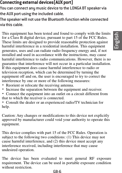 EnglishGB-6Connecting external devices(AUX port)You can connect any music device to the LONGA BT speaker via the AUX port using the included cable. The speaker will not use the Bluetooth function while connected via this cable. This equipment has been tested and found to comply with the limits for a Class B digital device, pursuant to part 15 of the FCC Rules. These limits are designed to provide reasonable protection against harmful interference in a residential installation. This equipment generates, uses and can radiate radio frequency energy and, if not installed and used in accordance with the instructions, may cause harmful interference to radio communications. However, there is no guarantee that interference will not occur in a particular installation. If this equipment does cause harmful interference to radio or television reception, which can be determined by turning the equipment off and on, the user is encouraged to try to correct the interference by one or more of the following measures: &bull; Reorient or relocate the receiving antenna. &bull;  Increase the separation between the equipment and receiver. &bull; Connect the equipment into an outlet on a circuit different from that to which the receiver is connected. &bull; Consult the dealer or an experienced radio/TV technician for help.  Caution: Any changes or modifications to this device not explicitly approved by manufacturer could void your authority to operate this equipment.  This device complies with part 15 of the FCC Rules. Operation is subject to the following two conditions: (1) This device may not cause harmful interference, and (2) this device must accept any interference received, including interference that may cause undesired operation.  The  device  has  been  evaluated  to  meet  general  RF  exposure requirement. The device can be used in portable exposure condition without restriction.   