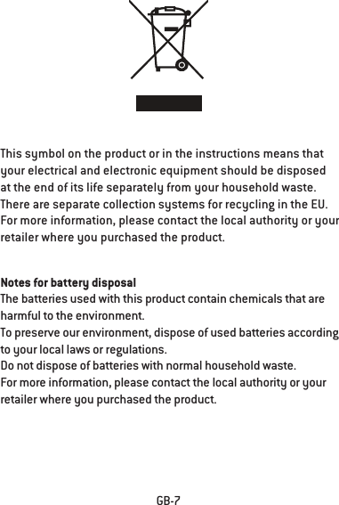 GB-7This symbol on the product or in the instructions means that your electrical and electronic equipment should be disposed at the end of its life separately from your household waste.There are separate collection systems for recycling in the EU.For more information, please contact the local authority or your retailer where you purchased the product.Notes for battery disposalThe batteries used with this product contain chemicals that are harmful to the environment.To preserve our environment, dispose of used batteries according to your local laws or regulations.Do not dispose of batteries with normal household waste.For more information, please contact the local authority or your retailer where you purchased the product.