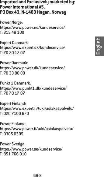 EnglishGB-8Imported and Exclusively marketed by:Power International AS,PO Box 43, N-1483 Hagan, NorwayPower Norge:https://www.power.no/kundeservice/T: 815 48 100Expert Danmark:https://www.expert.dk/kundeservice/T: 70 70 17 07Power Danmark:https://www.power.dk/kundeservice/T: 70 33 80 80Punkt 1 Danmark:https://www.punkt1.dk/kundeservice/T: 70 70 17 07Expert Finland:https://www.expert./tuki/asiakaspalvelu/T: 020 7100 670Power Finland:https://www.power./tuki/asiakaspalvelu/T: 0305 0305Power Sverige:https://www.power.se/kundservice/T: 851 766 010