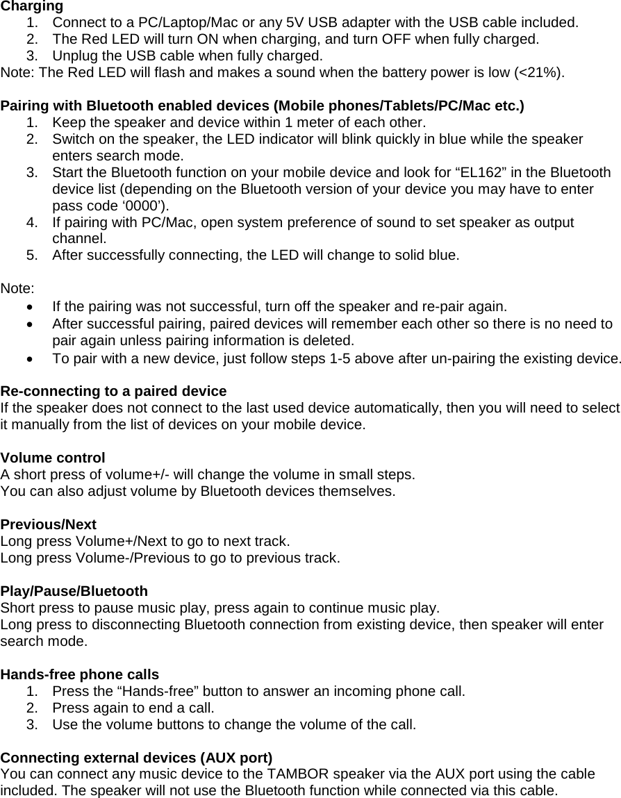 Charging 1. Connect to a PC/Laptop/Mac or any 5V USB adapter with the USB cable included.2. The Red LED will turn ON when charging, and turn OFF when fully charged.3. Unplug the USB cable when fully charged.Note: The Red LED will flash and makes a sound when the battery power is low (&lt;21%). Pairing with Bluetooth enabled devices (Mobile phones/Tablets/PC/Mac etc.) 1. Keep the speaker and device within 1 meter of each other.2. Switch on the speaker, the LED indicator will blink quickly in blue while the speakerenters search mode.3. Start the Bluetooth function on your mobile device and look for “EL162” in the Bluetoothdevice list (depending on the Bluetooth version of your device you may have to enterpass code ‘0000’).4. If pairing with PC/Mac, open system preference of sound to set speaker as outputchannel.5. After successfully connecting, the LED will change to solid blue.Note: •If the pairing was not successful, turn off the speaker and re-pair again.•After successful pairing, paired devices will remember each other so there is no need topair again unless pairing information is deleted.•To pair with a new device, just follow steps 1-5 above after un-pairing the existing device.Re-connecting to a paired device If the speaker does not connect to the last used device automatically, then you will need to select it manually from the list of devices on your mobile device. Volume control A short press of volume+/- will change the volume in small steps. You can also adjust volume by Bluetooth devices themselves.  Previous/Next Long press Volume+/Next to go to next track. Long press Volume-/Previous to go to previous track. Play/Pause/Bluetooth Short press to pause music play, press again to continue music play. Long press to disconnecting Bluetooth connection from existing device, then speaker will enter search mode.  Hands-free phone calls 1. Press the “Hands-free” button to answer an incoming phone call.2. Press again to end a call.3. Use the volume buttons to change the volume of the call.Connecting external devices (AUX port) You can connect any music device to the TAMBOR speaker via the AUX port using the cable included. The speaker will not use the Bluetooth function while connected via this cable. 