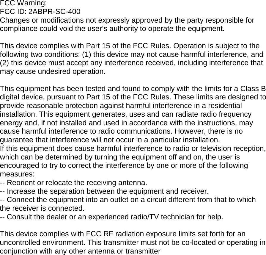 FCC Warning: FCC ID: 2ABPR-SC-400 Changes or modifications not expressly approved by the party responsible for compliance could void the user’s authority to operate the equipment.   This device complies with Part 15 of the FCC Rules. Operation is subject to the following two conditions: (1) this device may not cause harmful interference, and (2) this device must accept any interference received, including interference that may cause undesired operation.   This equipment has been tested and found to comply with the limits for a Class B digital device, pursuant to Part 15 of the FCC Rules. These limits are designed to provide reasonable protection against harmful interference in a residential installation. This equipment generates, uses and can radiate radio frequency energy and, if not installed and used in accordance with the instructions, may cause harmful interference to radio communications. However, there is no guarantee that interference will not occur in a particular installation. If this equipment does cause harmful interference to radio or television reception, which can be determined by turning the equipment off and on, the user is encouraged to try to correct the interference by one or more of the following measures: -- Reorient or relocate the receiving antenna. -- Increase the separation between the equipment and receiver. -- Connect the equipment into an outlet on a circuit different from that to which the receiver is connected. -- Consult the dealer or an experienced radio/TV technician for help.   This device complies with FCC RF radiation exposure limits set forth for an uncontrolled environment. This transmitter must not be co-located or operating in conjunction with any other antenna or transmitter    