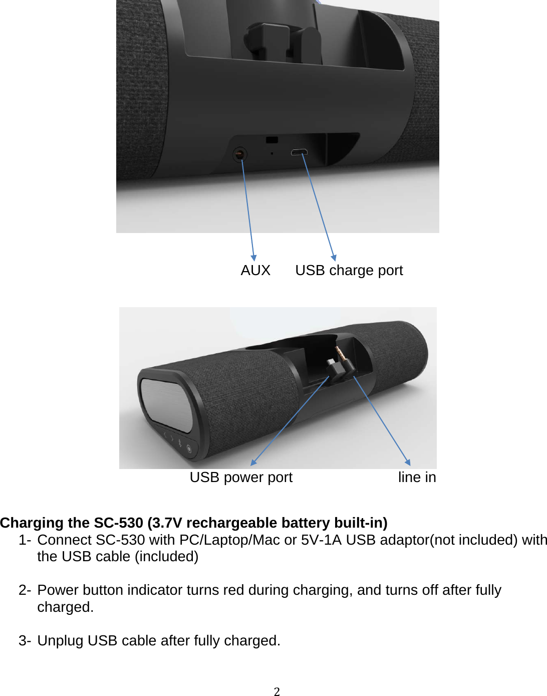 2AUX USB charge portUSB power port line inCharging the SC-530 (3.7V rechargeable battery built-in)1- Connect SC-530 with PC/Laptop/Mac or 5V-1A USB adaptor(not included) withthe USB cable (included)2- Power button indicator turns red during charging, and turns off after fullycharged.3- Unplug USB cable after fully charged.