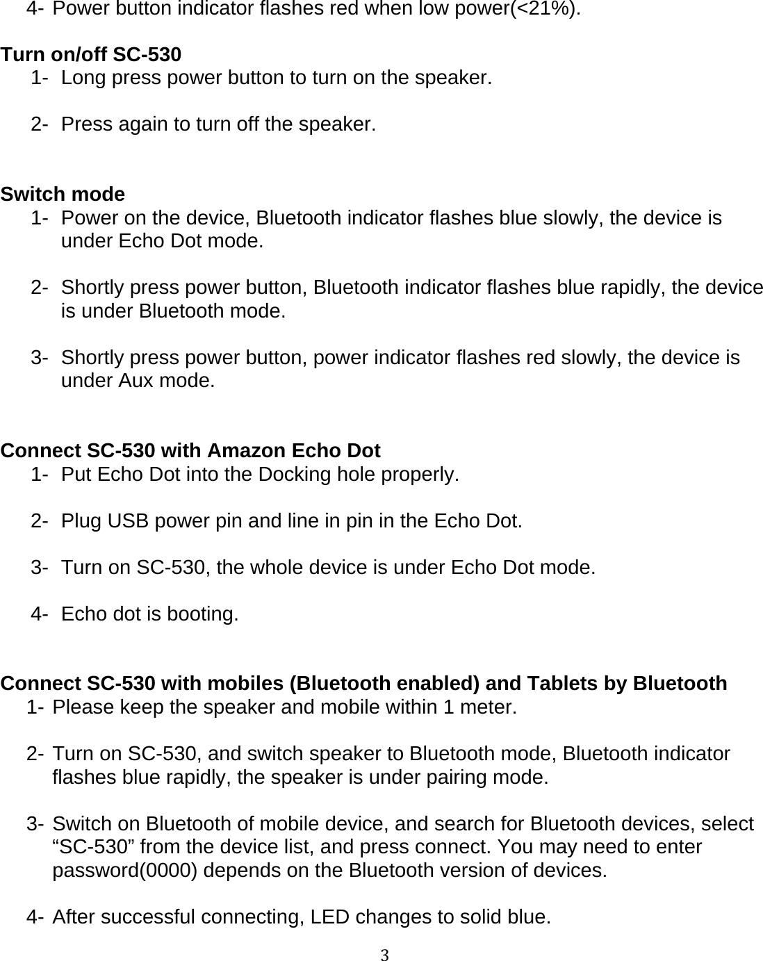 34- Power button indicator flashes red when low power(<21%).Turn on/off SC-5301- Long press power button to turn on the speaker.2- Press again to turn off the speaker.Switch mode1- Power on the device, Bluetooth indicator flashes blue slowly, the device isunder Echo Dot mode.2- Shortly press power button, Bluetooth indicator flashes blue rapidly, the deviceis under Bluetooth mode.3- Shortly press power button, power indicator flashes red slowly, the device isunder Aux mode.Connect SC-530 with Amazon Echo Dot1- Put Echo Dot into the Docking hole properly.2- Plug USB power pin and line in pin in the Echo Dot.3- Turn on SC-530, the whole device is under Echo Dot mode.4- Echo dot is booting.Connect SC-530 with mobiles (Bluetooth enabled) and Tablets by Bluetooth1- Please keep the speaker and mobile within 1 meter.2- Turn on SC-530, and switch speaker to Bluetooth mode, Bluetooth indicatorflashes blue rapidly, the speaker is under pairing mode.3- Switch on Bluetooth of mobile device, and search for Bluetooth devices, select&ldquo;SC-530&rdquo; from the device list, and press connect. You may need to enterpassword(0000) depends on the Bluetooth version of devices.4-After successful connecting, LED changes to solid blue.