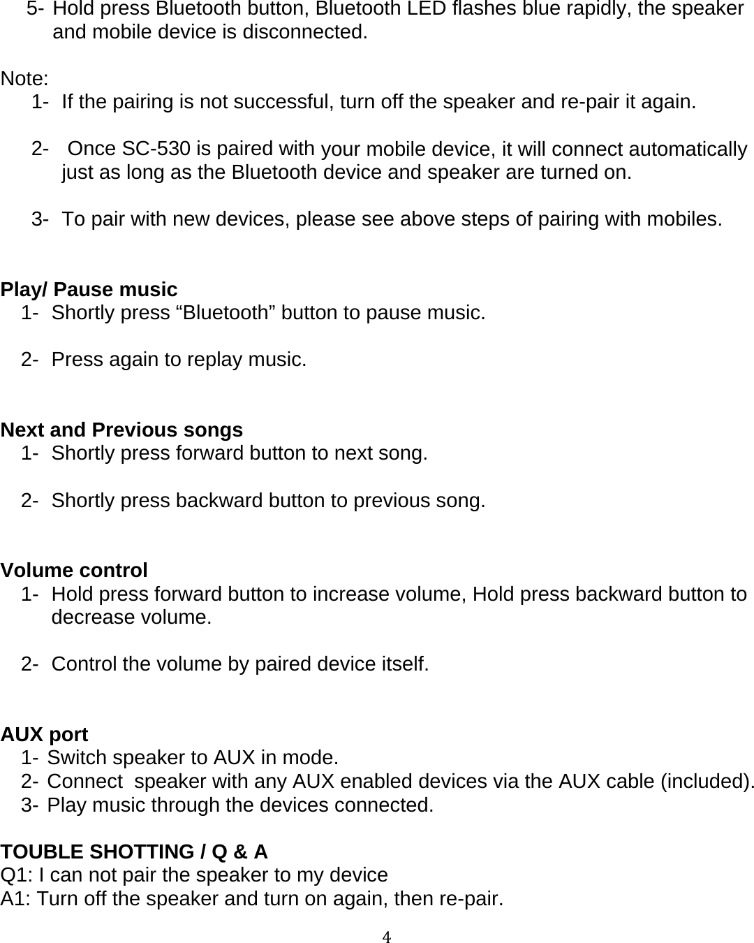 45- Hold press Bluetooth button, Bluetooth LED flashes blue rapidly, the speakerand mobile device is disconnected.Note:1- If the pairing is not successful, turn off the speaker and re-pair it again.2- Once SC-530 is paired withyour mobile device, it will connect automaticallyjust as long as the Bluetooth device and speaker are turned on.3- To pair with new devices, please see above steps of pairingwith mobiles.Play/ Pause music1- Shortly press &ldquo;Bluetooth&rdquo; button to pause music.2- Press again to replay music.Next and Previous songs1- Shortly press forward button to next song.2- Shortly press backward button to previous song.Volume control1- Hold press forward button to increase volume, Hold press backward button todecrease volume.2- Control the volume by paired device itself.AUX port1- Switch speaker to AUX in mode.2- Connect speaker with any AUX enabled devices via the AUX cable (included).3- Play music through the devices connected.TOUBLE SHOTTING / Q &amp; AQ1: I can not pair the speaker to my deviceA1: Turn off the speaker and turn on again, then re-pair.