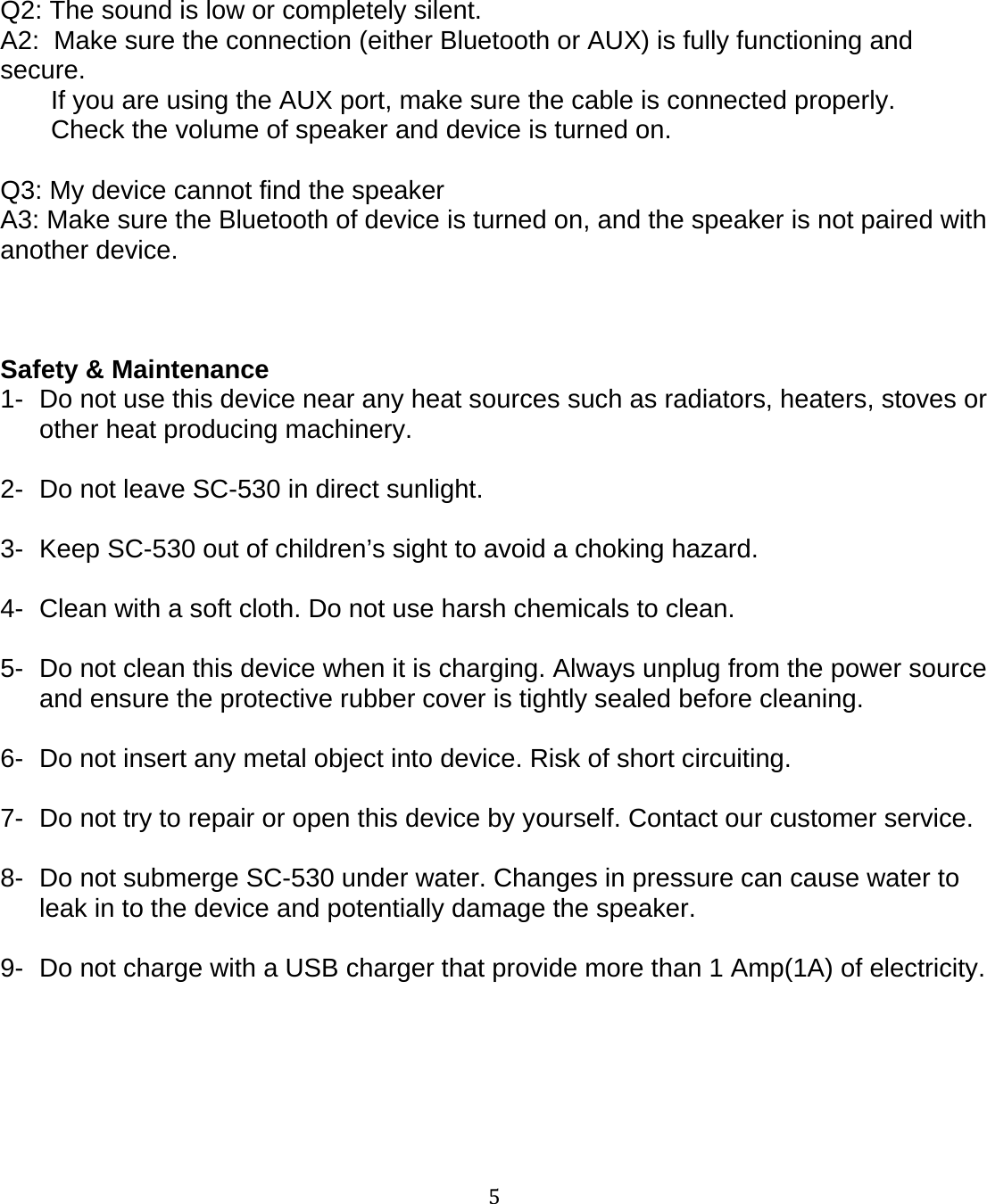 5Q2: The sound is low or completely silent.A2: Make sure the connection (either Bluetooth or AUX) is fully functioning andsecure.If you are using the AUX port, make sure the cable is connected properly.Check the volume of speaker and device is turned on.Q3: My device cannot find the speakerA3: Make sure the Bluetooth of device is turned on, and the speaker is not paired withanother device.Safety &amp; Maintenance1- Do not use this device near any heat sources such as radiators, heaters, stoves orother heat producing machinery.2- Do not leave SC-530 in direct sunlight.3- Keep SC-530 out of children&rsquo;s sight to avoid a choking hazard.4- Clean with a soft cloth. Do not use harsh chemicals to clean.5- Do not clean this device when it is charging. Always unplug from the power sourceand ensure the protective rubber cover is tightly sealed before cleaning.6- Do not insert any metal object into device. Risk of short circuiting.7- Do not try to repair or open this device by yourself. Contact our customer service.8- Do not submerge SC-530 under water. Changes in pressure can cause water toleak in to the device and potentially damage the speaker.9- Do not charge with a USB charger that provide more than 1 Amp(1A) of electricity.