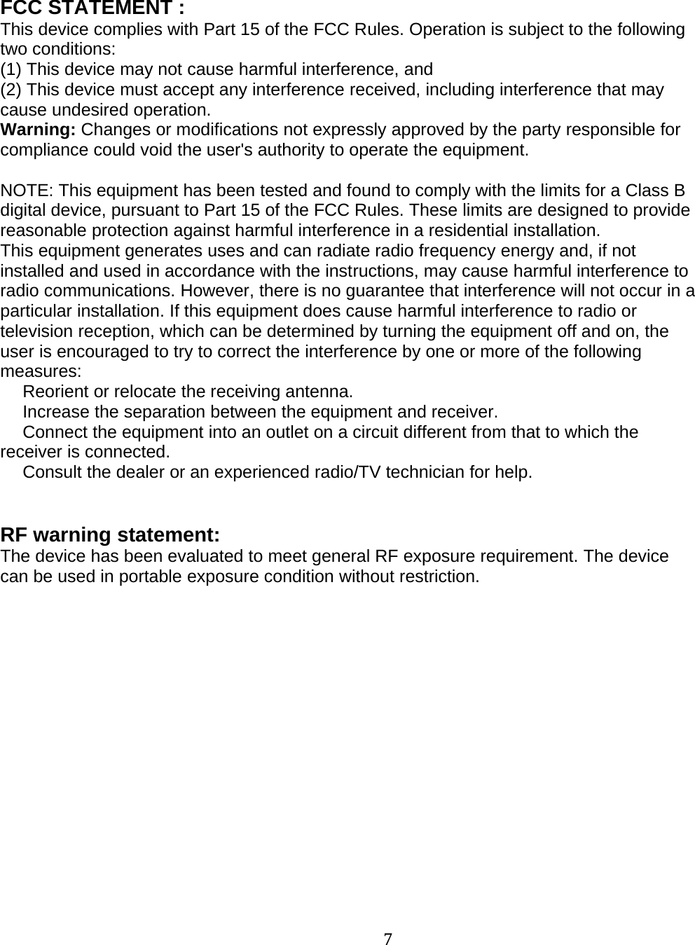 7FCC STATEMENT :This device complies with Part 15 of the FCC Rules. Operation is subject to the followingtwo conditions:(1) This device may not cause harmful interference, and(2) This device must accept any interference received, including interference that maycause undesired operation.Warning: Changes or modifications not expressly approved by the party responsible forcompliance could void the user's authority to operate the equipment.NOTE: This equipment has been tested and found to comply with the limits for a Class Bdigital device, pursuant to Part 15 of the FCC Rules. These limits are designed to providereasonable protection against harmful interference in a residential installation.This equipment generates uses and can radiate radio frequency energy and, if notinstalled and used in accordance with the instructions, may cause harmful interference toradio communications. However, there is no guarantee that interference will not occur in aparticular installation. If this equipment does cause harmful interference to radio ortelevision reception, which can be determined by turning the equipment off and on, theuser is encouraged to try to correct the interference by one or more of the followingmeasures:　Reorient or relocate the receiving antenna.　Increase the separation between the equipment and receiver.　Connect the equipment into an outlet on a circuit different from that to which thereceiver is connected.　Consult the dealer or an experienced radio/TV technician for help.RF warning statement:The device has been evaluated to meet general RF exposure requirement. The devicecan be used in portable exposure condition without restriction.