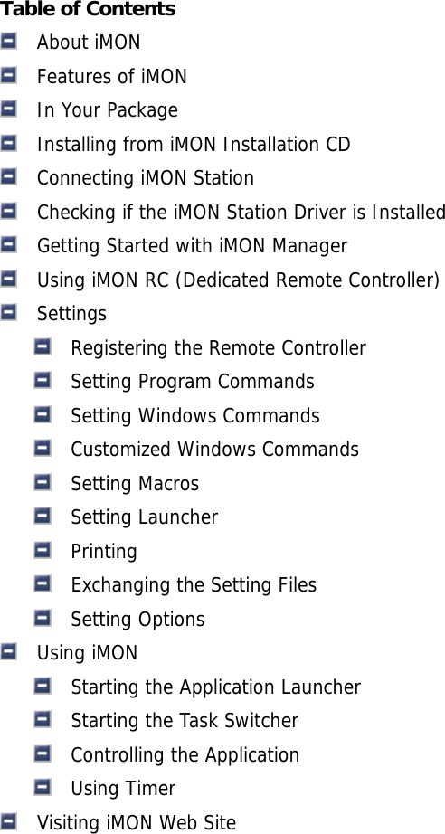 Table of Contents   About iMON   Features of iMON   In Your Package   Installing from iMON Installation CD   Connecting iMON Station   Checking if the iMON Station Driver is Installed   Getting Started with iMON Manager   Using iMON RC (Dedicated Remote Controller)   Settings   Registering the Remote Controller   Setting Program Commands   Setting Windows Commands   Customized Windows Commands   Setting Macros   Setting Launcher   Printing   Exchanging the Setting Files   Setting Options   Using iMON   Starting the Application Launcher   Starting the Task Switcher   Controlling the Application   Using Timer   Visiting iMON Web Site 