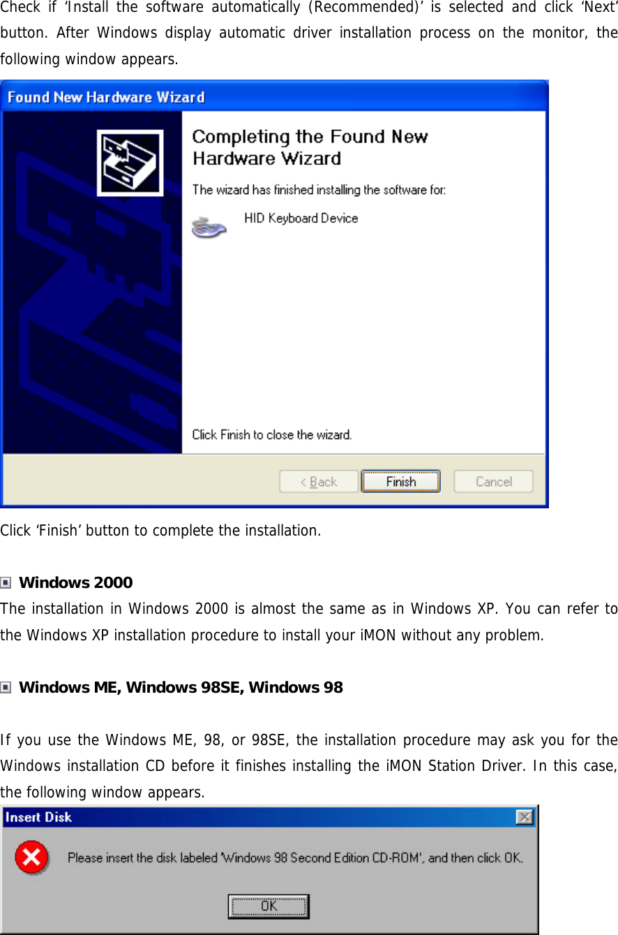 Check if &lsquo;Install the software automatically (Recommended)&rsquo; is selected and click &lsquo;Next&rsquo; button. After Windows display automatic driver installation process on the monitor, the following window appears.  Click &lsquo;Finish&rsquo; button to complete the installation.   Windows 2000 The installation in Windows 2000 is almost the same as in Windows XP. You can refer to the Windows XP installation procedure to install your iMON without any problem.   Windows ME, Windows 98SE, Windows 98  If you use the Windows ME, 98, or 98SE, the installation procedure may ask you for the Windows installation CD before it finishes installing the iMON Station Driver. In this case, the following window appears.  