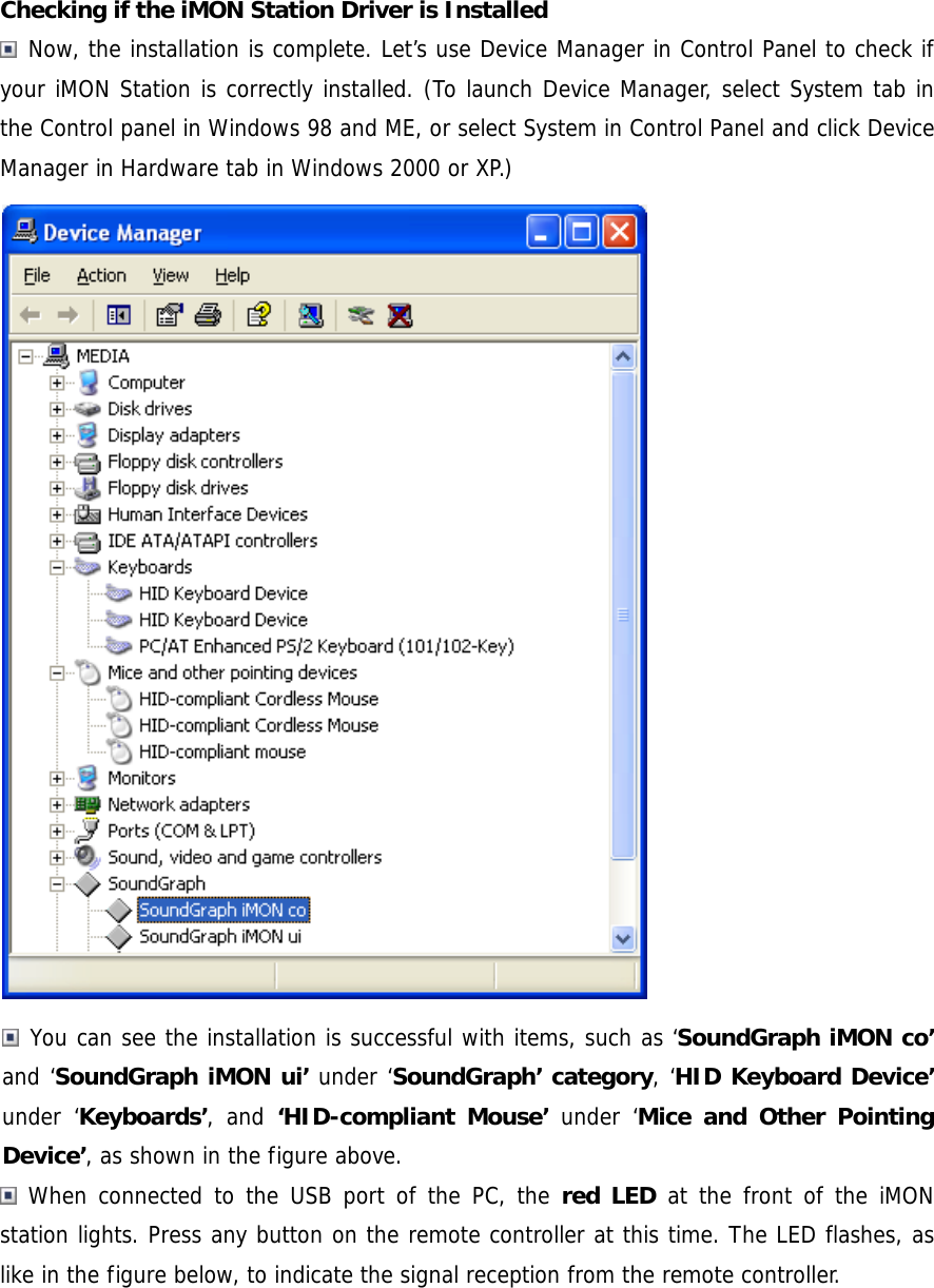 Checking if the iMON Station Driver is Installed  Now, the installation is complete. Let&rsquo;s use Device Manager in Control Panel to check if your iMON Station is correctly installed. (To launch Device Manager, select System tab in the Control panel in Windows 98 and ME, or select System in Control Panel and click Device Manager in Hardware tab in Windows 2000 or XP.)   You can see the installation is successful with items, such as &lsquo;SoundGraph iMON co&rsquo; and &lsquo;SoundGraph iMON ui&rsquo; under &lsquo;SoundGraph&rsquo; category, &lsquo;HID Keyboard Device&rsquo; under &lsquo;Keyboards&rsquo;, and &lsquo;HID-compliant Mouse&rsquo; under &lsquo;Mice and Other Pointing Device&rsquo;, as shown in the figure above.  When connected to the USB port of the PC, the red LED at the front of the iMON station lights. Press any button on the remote controller at this time. The LED flashes, as like in the figure below, to indicate the signal reception from the remote controller. 