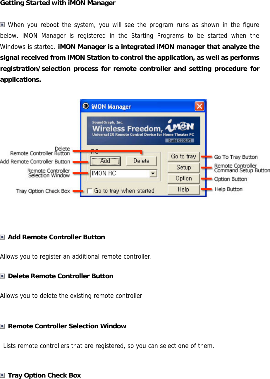 Getting Started with iMON Manager    When you reboot the system, you will see the program runs as shown in the figure below. iMON Manager is registered in the Starting Programs to be started when the Windows is started. iMON Manager is a integrated iMON manager that analyze the signal received from iMON Station to control the application, as well as performs registration/selection process for remote controller and setting procedure for applications.    Add Remote Controller Button Allows you to register an additional remote controller.  Delete Remote Controller Button Allows you to delete the existing remote controller.   Remote Controller Selection Window  Lists remote controllers that are registered, so you can select one of them.   Tray Option Check Box  