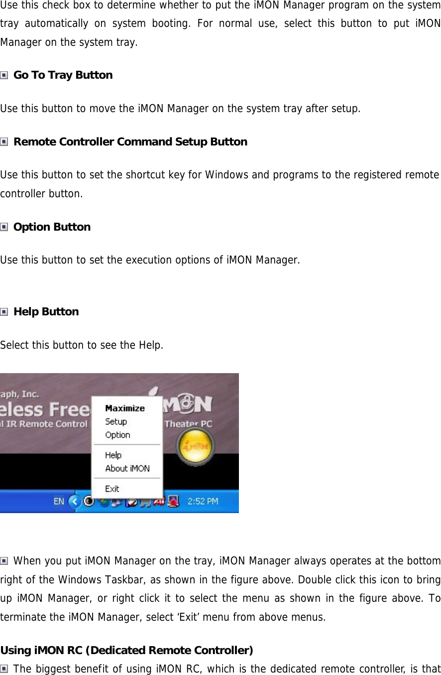 Use this check box to determine whether to put the iMON Manager program on the system tray automatically on system booting. For normal use, select this button to put iMON Manager on the system tray.  Go To Tray Button Use this button to move the iMON Manager on the system tray after setup.  Remote Controller Command Setup Button Use this button to set the shortcut key for Windows and programs to the registered remote controller button.  Option Button Use this button to set the execution options of iMON Manager.   Help Button Select this button to see the Help.    When you put iMON Manager on the tray, iMON Manager always operates at the bottom right of the Windows Taskbar, as shown in the figure above. Double click this icon to bring up iMON Manager, or right click it to select the menu as shown in the figure above. To terminate the iMON Manager, select &lsquo;Exit&rsquo; menu from above menus. Using iMON RC (Dedicated Remote Controller)  The biggest benefit of using iMON RC, which is the dedicated remote controller, is that 