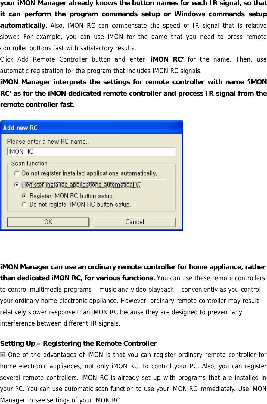 your iMON Manager already knows the button names for each IR signal, so that it can perform the program commands setup or Windows commands setup automatically.  Also, iMON RC can compensate the speed of IR signal that is relative slower. For example, you can use iMON for the game that you need to press remote controller buttons fast with satisfactory results.   Click Add Remote Controller button and enter &lsquo;iMON RC&rsquo; for the name. Then, use automatic registration for the program that includes iMON RC signals. iMON Manager interprets the settings for remote controller with name &lsquo;iMON RC&rsquo; as for the iMON dedicated remote controller and process IR signal from the remote controller fast.   iMON Manager can use an ordinary remote controller for home appliance, rather than dedicated iMON RC, for various functions. You can use these remote controllers to control multimedia programs &ndash; music and video playback &ndash; conveniently as you control your ordinary home electronic appliance. However, ordinary remote controller may result relatively slower response than iMON RC because they are designed to prevent any interference between different IR signals. Setting Up &ndash; Registering the Remote Controller  One of the advantages of iMON is that you can register ordinary remote controller for home electronic appliances, not only iMON RC, to control your PC. Also, you can register several remote controllers. iMON RC is already set up with programs that are installed in your PC. You can use automatic scan function to use your iMON RC immediately. Use iMON Manager to see settings of your iMON RC.  