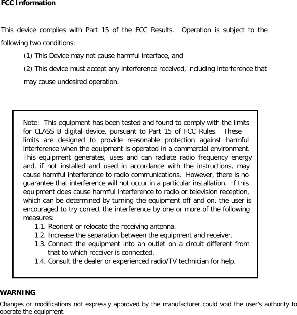   FCC Information  This device complies with Part 15 of the FCC Results.  Operation is subject to the following two conditions: (1) This Device may not cause harmful interface, and (2) This device must accept any interference received, including interference that may cause undesired operation.   Note:  This equipment has been tested and found to comply with the limits for CLASS B digital device, pursuant to Part 15 of FCC Rules.  These limits are designed to provide reasonable protection against harmful interference when the equipment is operated in a commercial environment.  This equipment generates, uses and can radiate radio frequency energy and, if not installed and used in accordance with the instructions, may cause harmful interference to radio communications.  However, there is no guarantee that interference will not occur in a particular installation.  If this equipment does cause harmful interference to radio or television reception, which can be determined by turning the equipment off and on, the user is encouraged to try correct the interference by one or more of the following measures: 1.1. Reorient or relocate the receiving antenna. 1.2. Increase the separation between the equipment and receiver. 1.3. Connect the equipment into an outlet on a circuit different from that to which receiver is connected. 1.4. Consult the dealer or experienced radio/TV technician for help.  WARNING Changes or modifications not expressly approved by the manufacturer could void the user&rsquo;s authority to operate the equipment. 