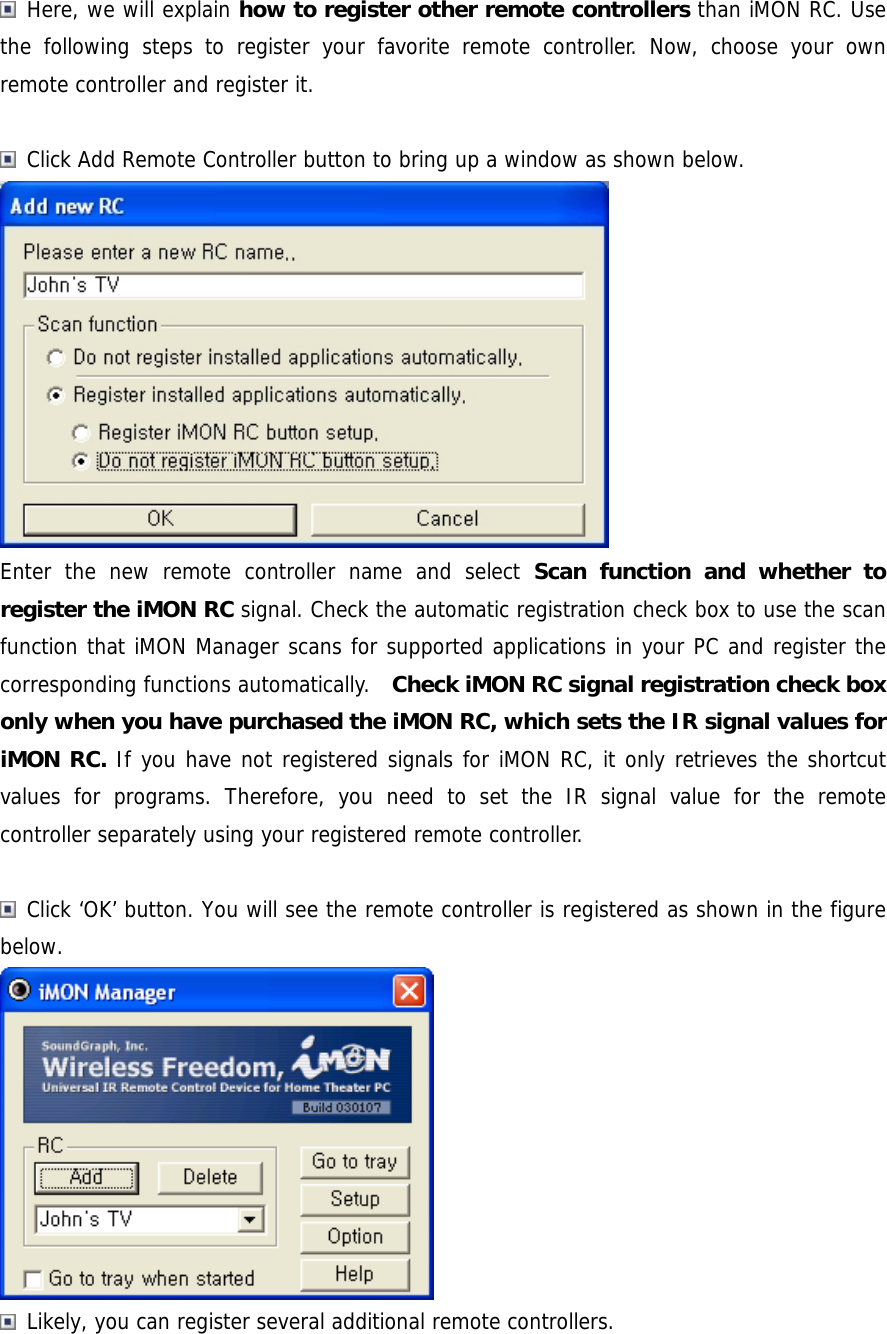  Here, we will explain how to register other remote controllers than iMON RC. Use the following steps to register your favorite remote controller. Now, choose your own remote controller and register it.   Click Add Remote Controller button to bring up a window as shown below.  Enter the new remote controller name and select Scan function and whether to register the iMON RC signal. Check the automatic registration check box to use the scan function that iMON Manager scans for supported applications in your PC and register the corresponding functions automatically.    Check iMON RC signal registration check box only when you have purchased the iMON RC, which sets the IR signal values for iMON RC. If you have not registered signals for iMON RC, it only retrieves the shortcut values for programs. Therefore, you need to set the IR signal value for the remote controller separately using your registered remote controller.   Click &lsquo;OK&rsquo; button. You will see the remote controller is registered as shown in the figure below.   Likely, you can register several additional remote controllers.   