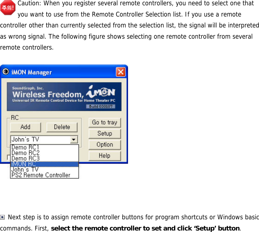  Caution: When you register several remote controllers, you need to select one that you want to use from the Remote Controller Selection list. If you use a remote controller other than currently selected from the selection list, the signal will be interpreted as wrong signal. The following figure shows selecting one remote controller from several remote controllers.    Next step is to assign remote controller buttons for program shortcuts or Windows basic commands. First, select the remote controller to set and click &lsquo;Setup&rsquo; button.  