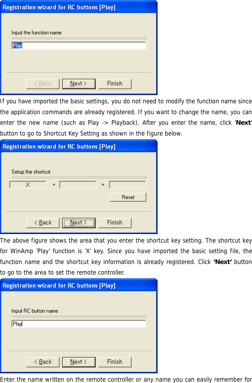  If you have imported the basic settings, you do not need to modify the function name since the application commands are already registered. If you want to change the name, you can enter the new name (such as Play -> Playback). After you enter the name, click &lsquo;Next&rsquo; button to go to Shortcut Key Setting as shown in the figure below.  The above figure shows the area that you enter the shortcut key setting. The shortcut key for WinAmp &lsquo;Play&rsquo; function is &lsquo;X&rsquo; key. Since you have imported the basic setting file, the function name and the shortcut key information is already registered. Click &lsquo;Next&rsquo; button to go to the area to set the remote controller.  Enter the name written on the remote controller or any name you can easily remember for 