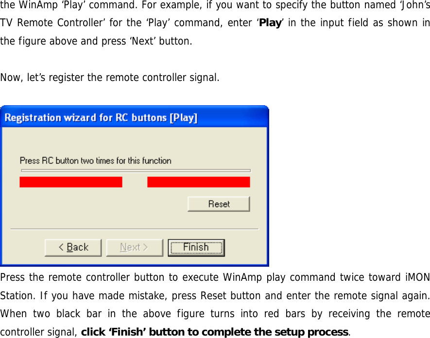 the WinAmp &lsquo;Play&rsquo; command. For example, if you want to specify the button named &lsquo;John&rsquo;s TV Remote Controller&rsquo; for the &lsquo;Play&rsquo; command, enter &lsquo;Play&rsquo; in the input field as shown in the figure above and press &lsquo;Next&rsquo; button.  Now, let&rsquo;s register the remote controller signal.   Press the remote controller button to execute WinAmp play command twice toward iMON Station. If you have made mistake, press Reset button and enter the remote signal again. When two black bar in the above figure turns into red bars by receiving the remote controller signal, click &lsquo;Finish&rsquo; button to complete the setup process.  
