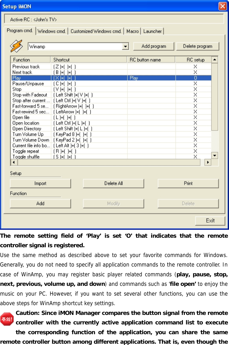 The remote setting field of &lsquo;Play&rsquo; is set &lsquo;O&rsquo; that indicates that the remote controller signal is registered. Use the same method as described above to set your favorite commands for Windows. Generally, you do not need to specify all application commands to the remote controller. In case of WinAmp, you may register basic player related commands (play, pause, stop, next, previous, volume up, and down) and commands such as &lsquo;file open&rsquo; to enjoy the music on your PC. However, if you want to set several other functions, you can use the above steps for WinAmp shortcut key settings. Caution: Since iMON Manager compares the button signal from the remote controller with the currently active application command list to execute the corresponding function of the application, you can share the same remote controller button among different applications. That is, even though the 