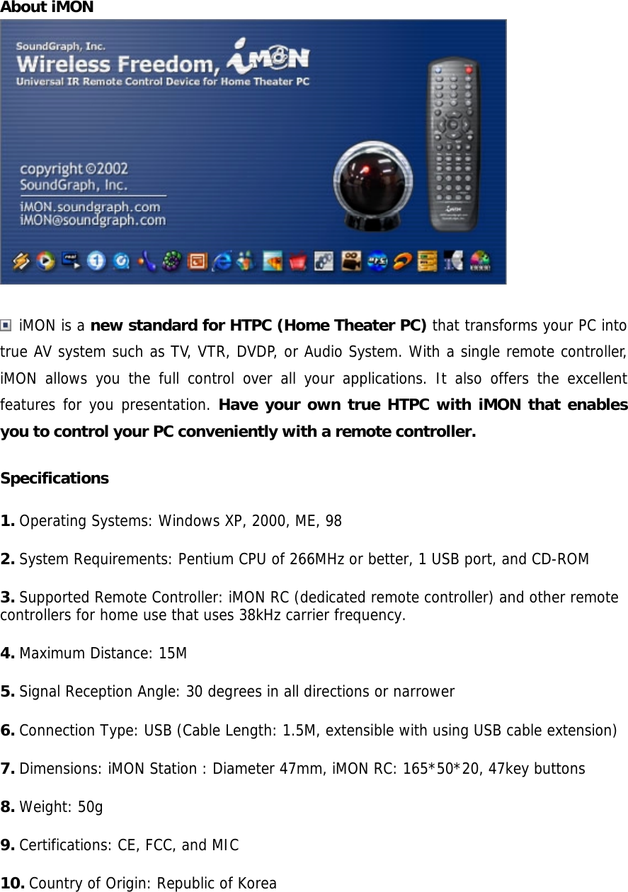 About iMON /   iMON is a new standard for HTPC (Home Theater PC) that transforms your PC into true AV system such as TV, VTR, DVDP, or Audio System. With a single remote controller, iMON allows you the full control over all your applications. It also offers the excellent features for you presentation. Have your own true HTPC with iMON that enables you to control your PC conveniently with a remote controller. Specifications 1. Operating Systems: Windows XP, 2000, ME, 98 2. System Requirements: Pentium CPU of 266MHz or better, 1 USB port, and CD-ROM 3. Supported Remote Controller: iMON RC (dedicated remote controller) and other remote controllers for home use that uses 38kHz carrier frequency. 4. Maximum Distance: 15M 5. Signal Reception Angle: 30 degrees in all directions or narrower 6. Connection Type: USB (Cable Length: 1.5M, extensible with using USB cable extension) 7. Dimensions: iMON Station : Diameter 47mm, iMON RC: 165*50*20, 47key buttons 8. Weight: 50g 9. Certifications: CE, FCC, and MIC 10. Country of Origin: Republic of Korea  