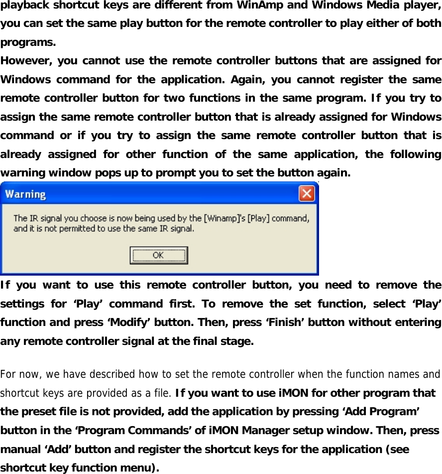 playback shortcut keys are different from WinAmp and Windows Media player, you can set the same play button for the remote controller to play either of both programs. However, you cannot use the remote controller buttons that are assigned for Windows command for the application. Again, you cannot register the same remote controller button for two functions in the same program. If you try to assign the same remote controller button that is already assigned for Windows command or if you try to assign the same remote controller button that is already assigned for other function of the same application, the following warning window pops up to prompt you to set the button again.  If you want to use this remote controller button, you need to remove the settings for &lsquo;Play&rsquo; command first. To remove the set function, select &lsquo;Play&rsquo; function and press &lsquo;Modify&rsquo; button. Then, press &lsquo;Finish&rsquo; button without entering any remote controller signal at the final stage. For now, we have described how to set the remote controller when the function names and shortcut keys are provided as a file. If you want to use iMON for other program that the preset file is not provided, add the application by pressing &lsquo;Add Program&rsquo; button in the &lsquo;Program Commands&rsquo; of iMON Manager setup window. Then, press manual &lsquo;Add&rsquo; button and register the shortcut keys for the application (see shortcut key function menu). 