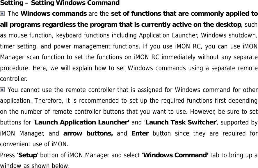 Setting &ndash; Setting Windows Command  The Windows commands are the set of functions that are commonly applied to all programs regardless the program that is currently active on the desktop, such as mouse function, keyboard functions including Application Launcher, Windows shutdown, timer setting, and power management functions. If you use iMON RC, you can use iMON Manager scan function to set the functions on iMON RC immediately without any separate procedure. Here, we will explain how to set Windows commands using a separate remote controller.  You cannot use the remote controller that is assigned for Windows command for other application. Therefore, it is recommended to set up the required functions first depending on the number of remote controller buttons that you want to use. However, be sure to set buttons for &lsquo;Launch Application Launcher&rsquo; and &lsquo;Launch Task Switcher&rsquo;, supported by iMON Manager, and arrow buttons, and Enter button since they are required for convenient use of iMON. Press &lsquo;Setup' button of iMON Manager and select &lsquo;Windows Command&rsquo; tab to bring up a window as shown below.  
