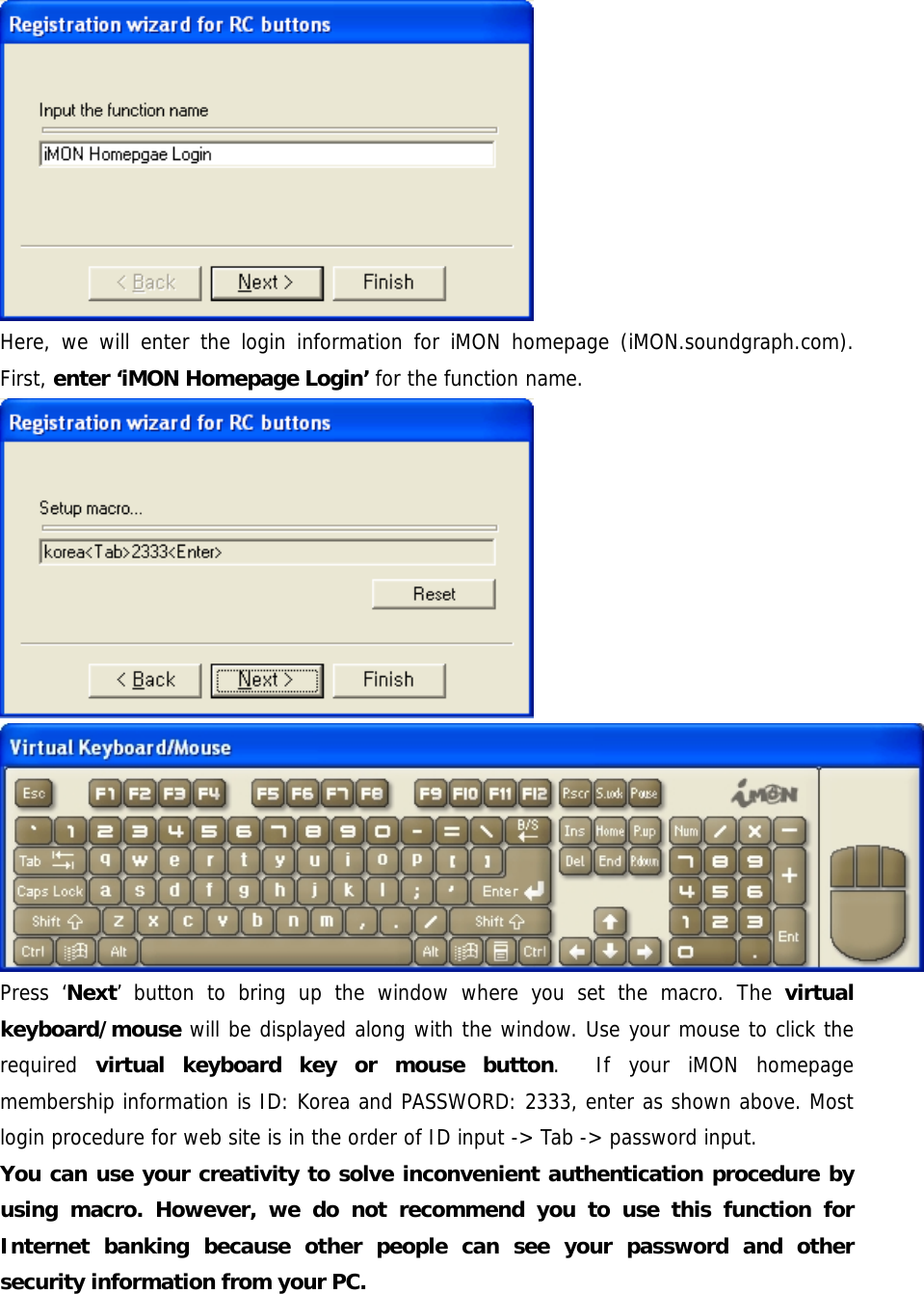  Here, we will enter the login information for iMON homepage (iMON.soundgraph.com). First, enter &lsquo;iMON Homepage Login&rsquo; for the function name.  Press &lsquo;Next&rsquo; button to bring up the window where you set the macro. The virtual keyboard/mouse will be displayed along with the window. Use your mouse to click the required  virtual keyboard key or mouse button.  If your iMON homepage membership information is ID: Korea and PASSWORD: 2333, enter as shown above. Most login procedure for web site is in the order of ID input -> Tab -> password input. You can use your creativity to solve inconvenient authentication procedure by using macro. However, we do not recommend you to use this function for Internet banking because other people can see your password and other security information from your PC. 