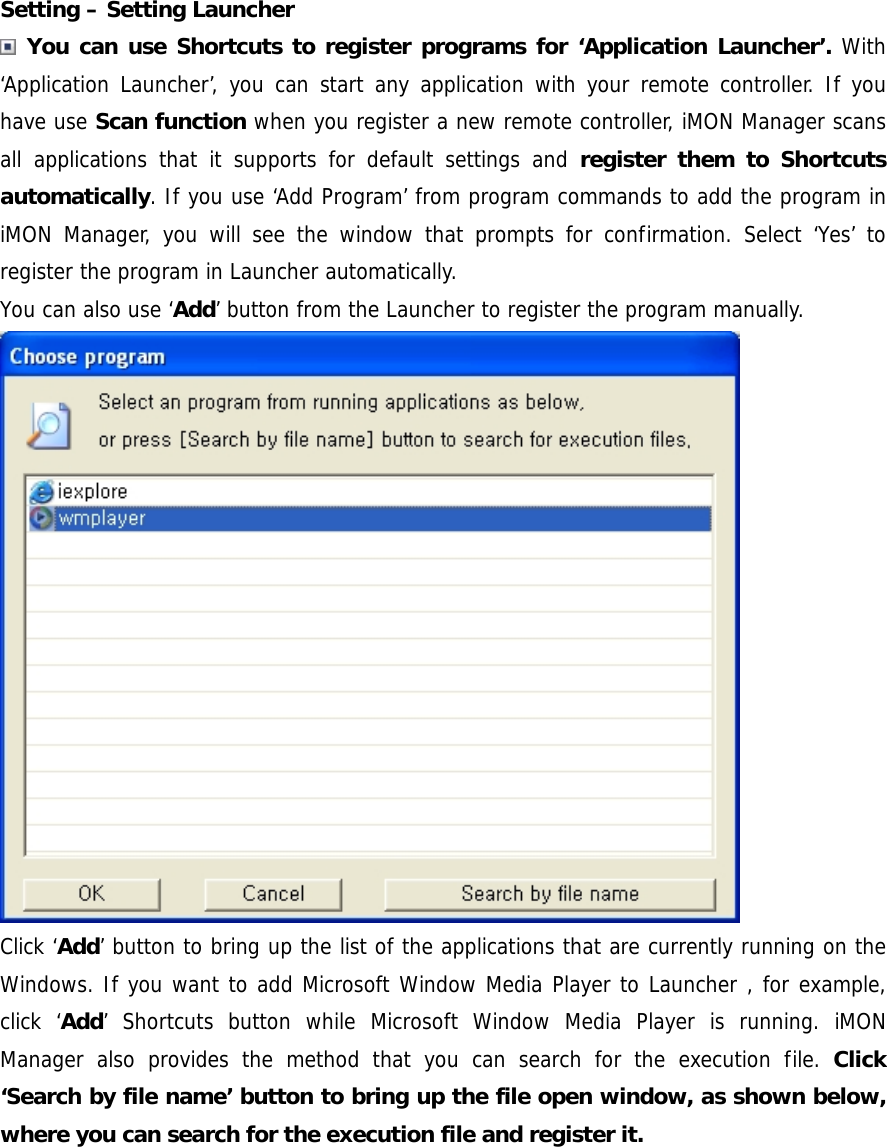 Setting &ndash; Setting Launcher  You can use Shortcuts to register programs for &lsquo;Application Launcher&rsquo;. With &lsquo;Application Launcher&rsquo;, you can start any application with your remote controller. If you have use Scan function when you register a new remote controller, iMON Manager scans all applications that it supports for default settings and register them to Shortcuts automatically. If you use &lsquo;Add Program&rsquo; from program commands to add the program in iMON Manager, you will see the window that prompts for confirmation. Select &lsquo;Yes&rsquo; to register the program in Launcher automatically. You can also use &lsquo;Add&rsquo; button from the Launcher to register the program manually.  Click &lsquo;Add&rsquo; button to bring up the list of the applications that are currently running on the Windows. If you want to add Microsoft Window Media Player to Launcher , for example, click &lsquo;Add&rsquo; Shortcuts button while Microsoft Window Media Player is running. iMON Manager also provides the method that you can search for the execution file. Click &lsquo;Search by file name&rsquo; button to bring up the file open window, as shown below, where you can search for the execution file and register it.  