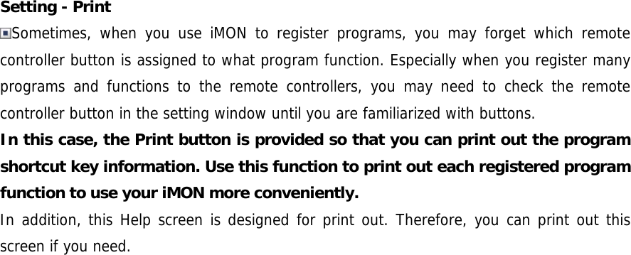 Setting - Print Sometimes, when you use iMON to register programs, you may forget which remote controller button is assigned to what program function. Especially when you register many programs and functions to the remote controllers, you may need to check the remote controller button in the setting window until you are familiarized with buttons.  In this case, the Print button is provided so that you can print out the program shortcut key information. Use this function to print out each registered program function to use your iMON more conveniently. In addition, this Help screen is designed for print out. Therefore, you can print out this screen if you need. 