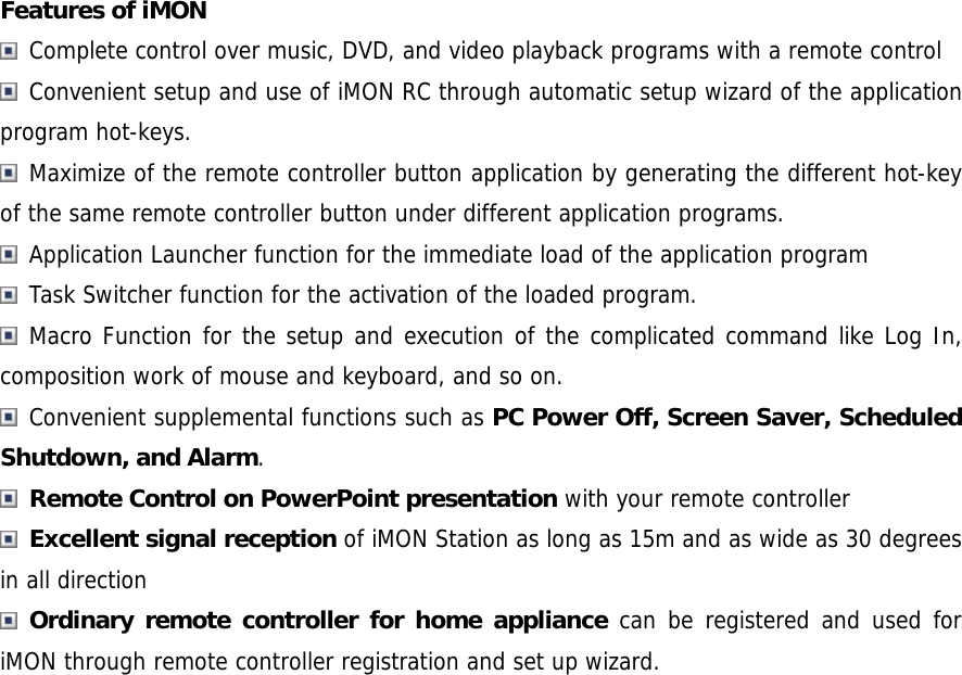 Features of iMON  Complete control over music, DVD, and video playback programs with a remote control  Convenient setup and use of iMON RC through automatic setup wizard of the application program hot-keys.   Maximize of the remote controller button application by generating the different hot-key of the same remote controller button under different application programs.   Application Launcher function for the immediate load of the application program   Task Switcher function for the activation of the loaded program.  Macro Function for the setup and execution of the complicated command like Log In, composition work of mouse and keyboard, and so on.  Convenient supplemental functions such as PC Power Off, Screen Saver, Scheduled Shutdown, and Alarm.  Remote Control on PowerPoint presentation with your remote controller  Excellent signal reception of iMON Station as long as 15m and as wide as 30 degrees in all direction  Ordinary remote controller for home appliance can be registered and used for iMON through remote controller registration and set up wizard.  