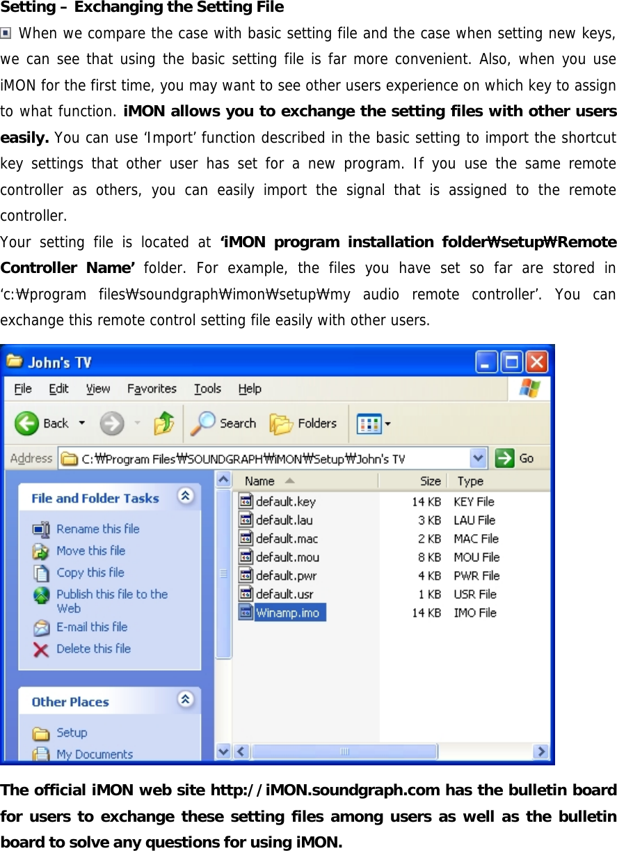  Setting &ndash; Exchanging the Setting File  When we compare the case with basic setting file and the case when setting new keys, we can see that using the basic setting file is far more convenient. Also, when you use iMON for the first time, you may want to see other users experience on which key to assign to what function. iMON allows you to exchange the setting files with other users easily. You can use &lsquo;Import&rsquo; function described in the basic setting to import the shortcut key settings that other user has set for a new program. If you use the same remote controller as others, you can easily import the signal that is assigned to the remote controller.  Your setting file is located at &lsquo;iMON program installation folderSSSSsetupSSSSRemote Controller Name&rsquo; folder. For example, the files you have set so far are stored in &lsquo;c:Sprogram filesSsoundgraphSimonSsetupSmy audio remote controller&rsquo;. You can exchange this remote control setting file easily with other users.  The official iMON web site http://iMON.soundgraph.com has the bulletin board for users to exchange these setting files among users as well as the bulletin board to solve any questions for using iMON.  