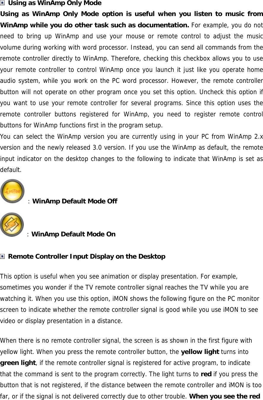  Using as WinAmp Only Mode Using as WinAmp Only Mode option is useful when you listen to music from WinAmp while you do other task such as documentation. For example, you do not need to bring up WinAmp and use your mouse or remote control to adjust the music volume during working with word processor. Instead, you can send all commands from the remote controller directly to WinAmp. Therefore, checking this checkbox allows you to use your remote controller to control WinAmp once you launch it just like you operate home audio system, while you work on the PC word processor. However, the remote controller button will not operate on other program once you set this option. Uncheck this option if you want to use your remote controller for several programs. Since this option uses the remote controller buttons registered for WinAmp, you need to register remote control buttons for WinAmp functions first in the program setup. You can select the WinAmp version you are currently using in your PC from WinAmp 2.x version and the newly released 3.0 version. If you use the WinAmp as default, the remote input indicator on the desktop changes to the following to indicate that WinAmp is set as default.  : WinAmp Default Mode Off  : WinAmp Default Mode On  Remote Controller Input Display on the Desktop This option is useful when you see animation or display presentation. For example, sometimes you wonder if the TV remote controller signal reaches the TV while you are watching it. When you use this option, iMON shows the following figure on the PC monitor screen to indicate whether the remote controller signal is good while you use iMON to see video or display presentation in a distance.  When there is no remote controller signal, the screen is as shown in the first figure with yellow light. When you press the remote controller button, the yellow light turns into green light, if the remote controller signal is registered for active program, to indicate that the command is sent to the program correctly. The light turns to red if you press the button that is not registered, if the distance between the remote controller and iMON is too far, or if the signal is not delivered correctly due to other trouble. When you see the red 