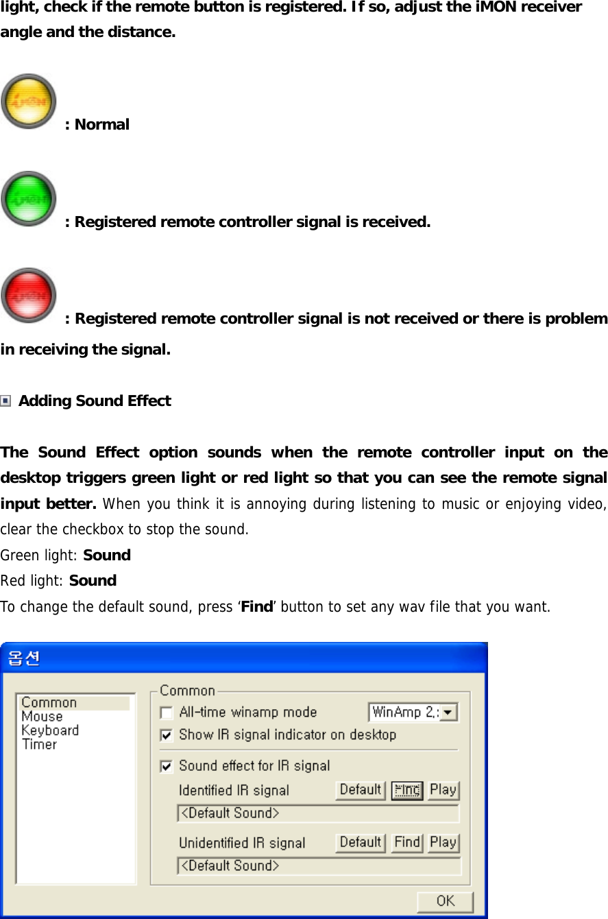 light, check if the remote button is registered. If so, adjust the iMON receiver angle and the distance.  : Normal  : Registered remote controller signal is received.  : Registered remote controller signal is not received or there is problem in receiving the signal.   Adding Sound Effect  The Sound Effect option sounds when the remote controller input on the desktop triggers green light or red light so that you can see the remote signal input better. When you think it is annoying during listening to music or enjoying video, clear the checkbox to stop the sound. Green light: Sound  Red light: Sound To change the default sound, press &lsquo;Find&rsquo; button to set any wav file that you want.  