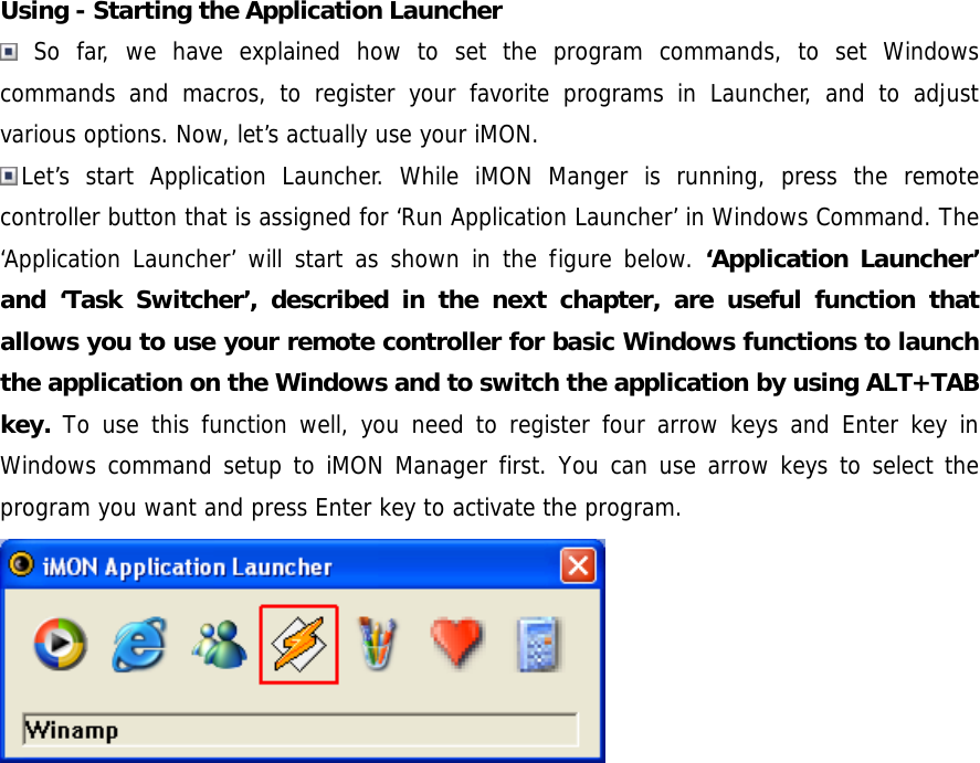 Using - Starting the Application Launcher  So far, we have explained how to set the program commands, to set Windows commands and macros, to register your favorite programs in Launcher, and to adjust various options. Now, let&rsquo;s actually use your iMON. Let&rsquo;s start Application Launcher. While iMON Manger is running, press the remote controller button that is assigned for &lsquo;Run Application Launcher&rsquo; in Windows Command. The &lsquo;Application Launcher&rsquo; will start as shown in the figure below. &lsquo;Application Launcher&rsquo; and &lsquo;Task Switcher&rsquo;, described in the next chapter, are useful function that allows you to use your remote controller for basic Windows functions to launch the application on the Windows and to switch the application by using ALT+TAB key. To use this function well, you need to register four arrow keys and Enter key in Windows command setup to iMON Manager first. You can use arrow keys to select the program you want and press Enter key to activate the program.  