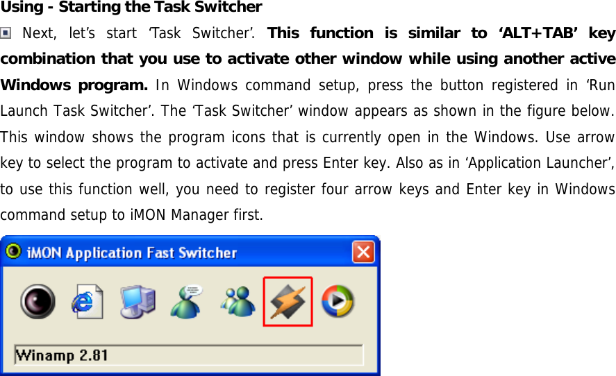  Using - Starting the Task Switcher  Next, let&rsquo;s start &lsquo;Task Switcher&rsquo;. This function is similar to &lsquo;ALT+TAB&rsquo; key combination that you use to activate other window while using another active Windows program. In Windows command setup, press the button registered in &lsquo;Run Launch Task Switcher&rsquo;. The &lsquo;Task Switcher&rsquo; window appears as shown in the figure below. This window shows the program icons that is currently open in the Windows. Use arrow key to select the program to activate and press Enter key. Also as in &lsquo;Application Launcher&rsquo;, to use this function well, you need to register four arrow keys and Enter key in Windows command setup to iMON Manager first.   