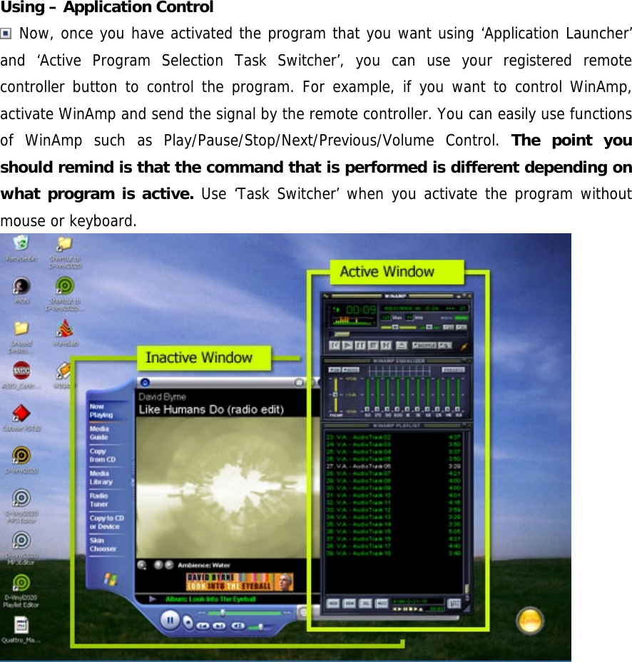 Using &ndash; Application Control  Now, once you have activated the program that you want using &lsquo;Application Launcher&rsquo; and &lsquo;Active Program Selection Task Switcher&rsquo;, you can use your registered remote controller button to control the program. For example, if you want to control WinAmp, activate WinAmp and send the signal by the remote controller. You can easily use functions of WinAmp such as Play/Pause/Stop/Next/Previous/Volume Control. The point you should remind is that the command that is performed is different depending on what program is active. Use &lsquo;Task Switcher&rsquo; when you activate the program without mouse or keyboard.   