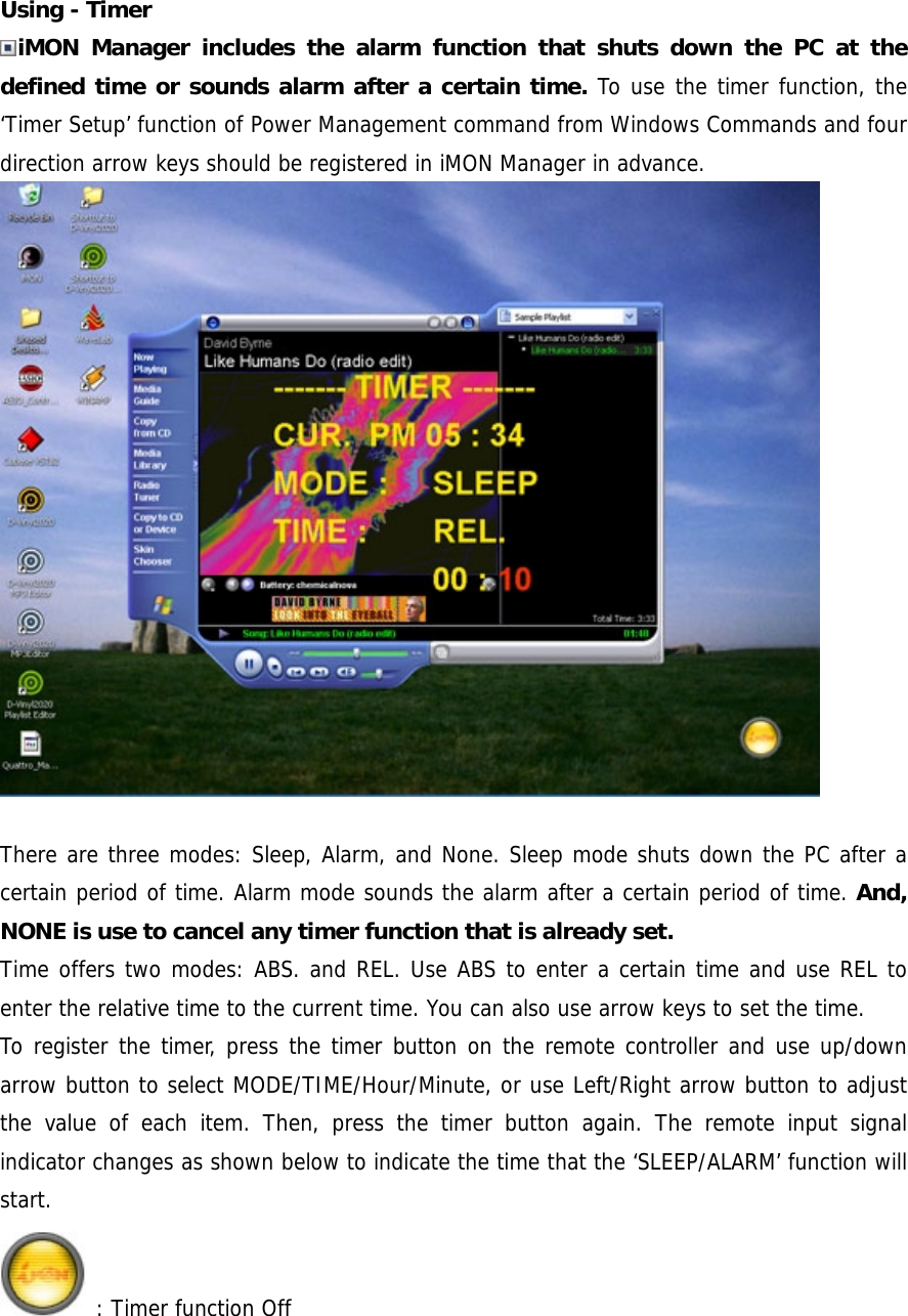 Using - Timer iMON Manager includes the alarm function that shuts down the PC at the defined time or sounds alarm after a certain time. To use the timer function, the &lsquo;Timer Setup&rsquo; function of Power Management command from Windows Commands and four direction arrow keys should be registered in iMON Manager in advance.   There are three modes: Sleep, Alarm, and None. Sleep mode shuts down the PC after a certain period of time. Alarm mode sounds the alarm after a certain period of time. And, NONE is use to cancel any timer function that is already set. Time offers two modes: ABS. and REL. Use ABS to enter a certain time and use REL to enter the relative time to the current time. You can also use arrow keys to set the time. To register the timer, press the timer button on the remote controller and use up/down arrow button to select MODE/TIME/Hour/Minute, or use Left/Right arrow button to adjust the value of each item. Then, press the timer button again. The remote input signal indicator changes as shown below to indicate the time that the &lsquo;SLEEP/ALARM&rsquo; function will start.  : Timer function Off 