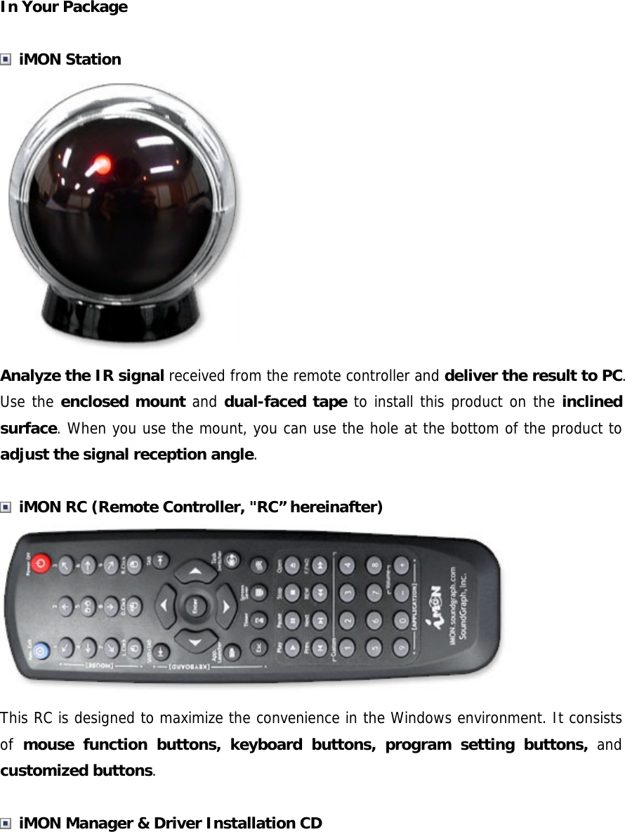 In Your Package   iMON Station  Analyze the IR signal received from the remote controller and deliver the result to PC. Use the enclosed mount and dual-faced tape to install this product on the inclined surface. When you use the mount, you can use the hole at the bottom of the product to adjust the signal reception angle.   iMON RC (Remote Controller, "RC&rdquo; hereinafter)  This RC is designed to maximize the convenience in the Windows environment. It consists of  mouse function buttons, keyboard buttons, program setting buttons, and customized buttons.    iMON Manager &amp; Driver Installation CD 