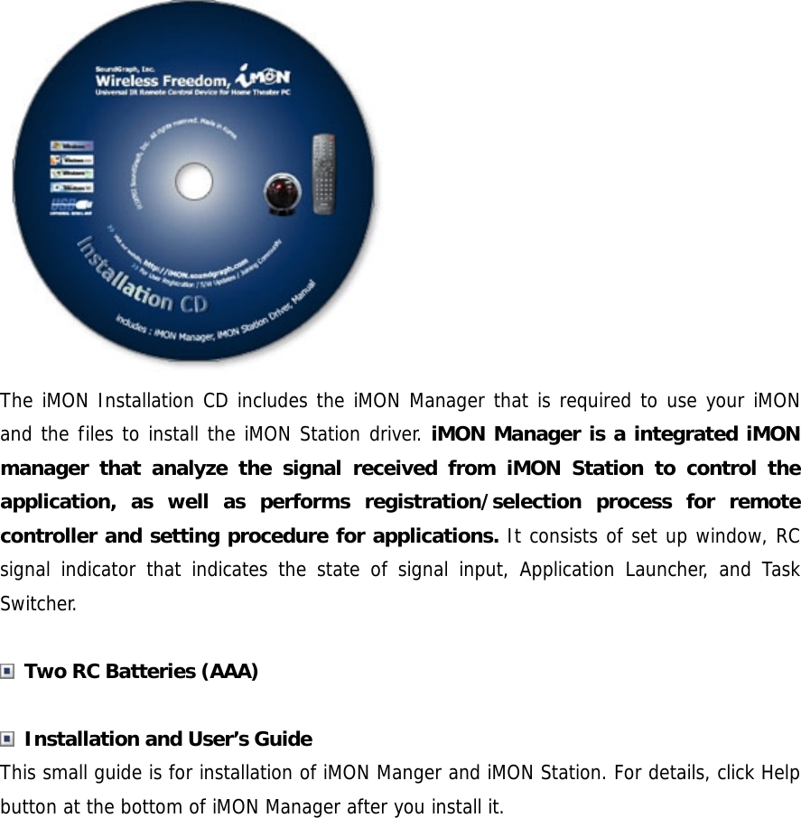  The iMON Installation CD includes the iMON Manager that is required to use your iMON and the files to install the iMON Station driver. iMON Manager is a integrated iMON manager that analyze the signal received from iMON Station to control the application, as well as performs registration/selection process for remote controller and setting procedure for applications. It consists of set up window, RC signal indicator that indicates the state of signal input, Application Launcher, and Task Switcher.   Two RC Batteries (AAA)   Installation and User&rsquo;s Guide This small guide is for installation of iMON Manger and iMON Station. For details, click Help button at the bottom of iMON Manager after you install it.  