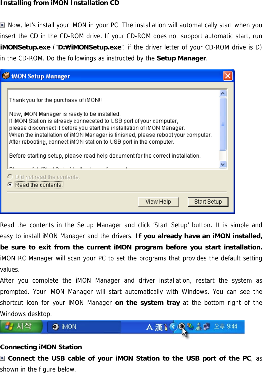 Installing from iMON Installation CD   Now, let&rsquo;s install your iMON in your PC. The installation will automatically start when you insert the CD in the CD-ROM drive. If your CD-ROM does not support automatic start, run iMONSetup.exe (&ldquo;D:SSSSiMONSetup.exe&rdquo;, if the driver letter of your CD-ROM drive is D) in the CD-ROM. Do the followings as instructed by the Setup Manager.  Read the contents in the Setup Manager and click &lsquo;Start Setup&rsquo; button. It is simple and easy to install iMON Manager and the drivers. If you already have an iMON installed, be sure to exit from the current iMON program before you start installation. iMON RC Manager will scan your PC to set the programs that provides the default setting values.  After you complete the iMON Manager and driver installation, restart the system as prompted. Your iMON Manager will start automatically with Windows. You can see the shortcut icon for your iMON Manager on the system tray at the bottom right of the Windows desktop.  Connecting iMON Station  Connect the USB cable of your iMON Station to the USB port of the PC, as shown in the figure below. 