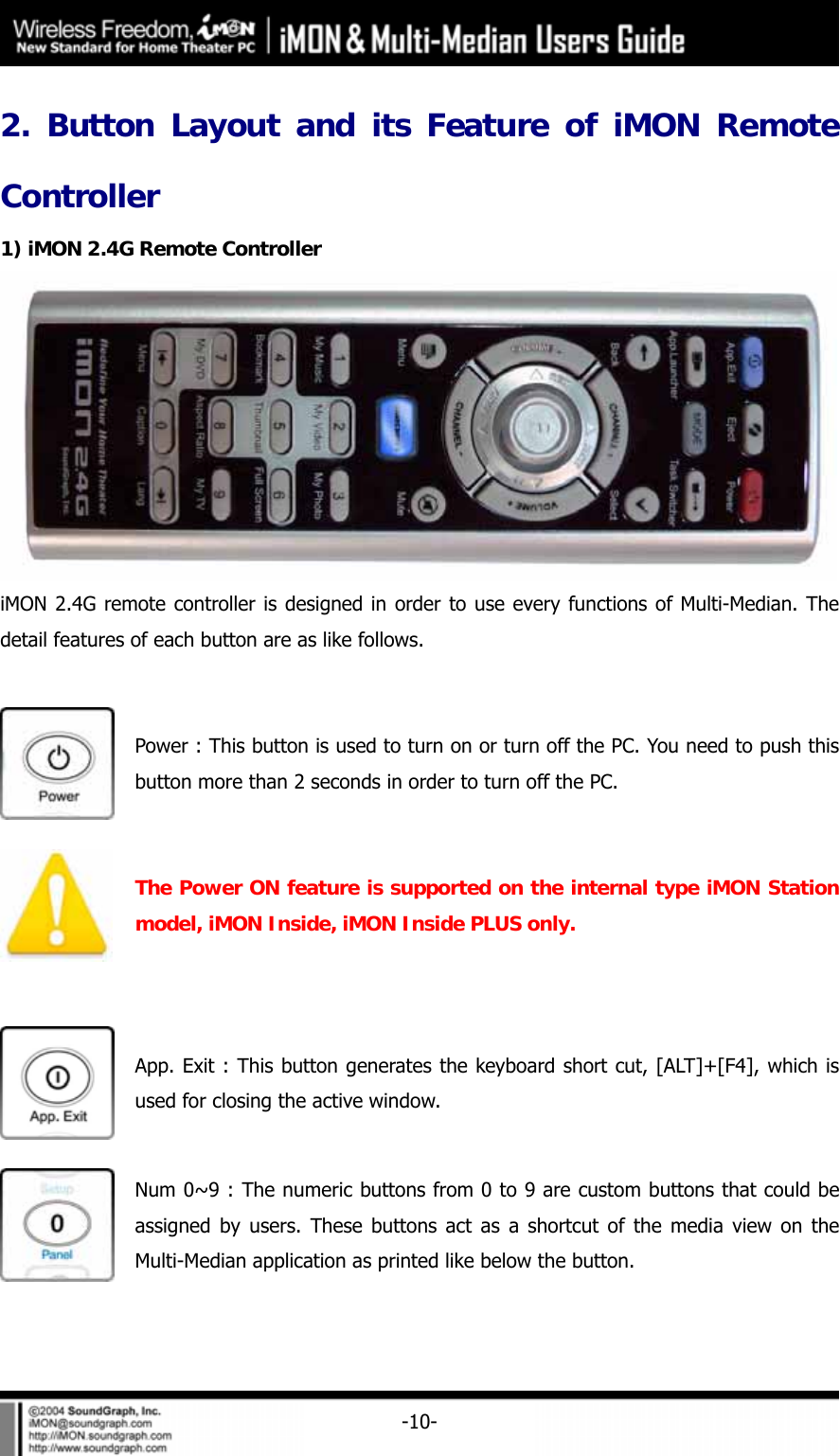     -10-2. Button Layout and its Feature of iMON Remote Controller 1) iMON 2.4G Remote Controller  iMON 2.4G remote controller is designed in order to use every functions of Multi-Median. The detail features of each button are as like follows.   Power : This button is used to turn on or turn off the PC. You need to push this button more than 2 seconds in order to turn off the PC.  The Power ON feature is supported on the internal type iMON Station model, iMON Inside, iMON Inside PLUS only.   App. Exit : This button generates the keyboard short cut, [ALT]+[F4], which is used for closing the active window.    Num 0~9 : The numeric buttons from 0 to 9 are custom buttons that could be assigned by users. These buttons act as a shortcut of the media view on the Multi-Median application as printed like below the button.  