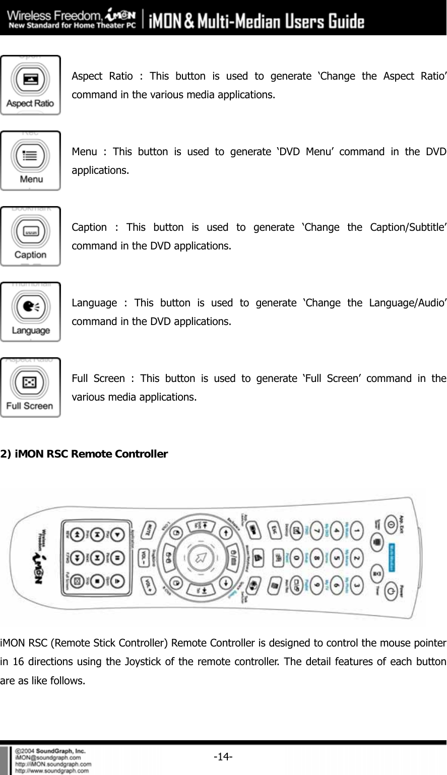     -14- Aspect Ratio : This button is used to generate &lsquo;Change the Aspect Ratio&rsquo; command in the various media applications.  Menu : This button is used to generate &lsquo;DVD Menu&rsquo; command in the DVD applications.  Caption : This button is used to generate &lsquo;Change the Caption/Subtitle&rsquo; command in the DVD applications.  Language : This button is used to generate &lsquo;Change the Language/Audio&rsquo; command in the DVD applications.  Full Screen : This button is used to generate &lsquo;Full Screen&rsquo; command in the various media applications.  2) iMON RSC Remote Controller   iMON RSC (Remote Stick Controller) Remote Controller is designed to control the mouse pointer in 16 directions using the Joystick of the remote controller. The detail features of each button are as like follows. 