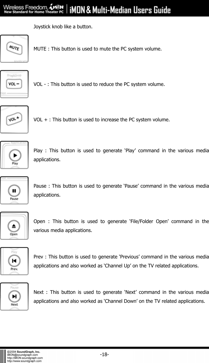     -18-Joystick knob like a button.  MUTE : This button is used to mute the PC system volume.  VOL - : This button is used to reduce the PC system volume.  VOL + : This button is used to increase the PC system volume.  Play : This button is used to generate &lsquo;Play&rsquo; command in the various media applications.  Pause : This button is used to generate &lsquo;Pause&rsquo; command in the various media applications.  Open : This button is used to generate &lsquo;File/Folder Open&rsquo; command in the various media applications.  Prev : This button is used to generate &lsquo;Previous&rsquo; command in the various media applications and also worked as &lsquo;Channel Up&rsquo; on the TV related applications.  Next : This button is used to generate &lsquo;Next&rsquo; command in the various media applications and also worked as &lsquo;Channel Down&rsquo; on the TV related applications. 