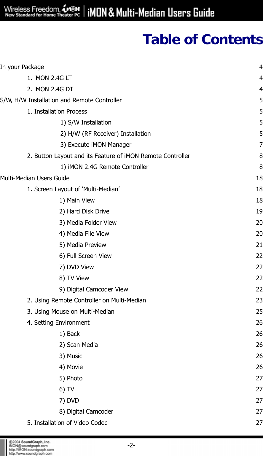     -2-Table of Contents  In your Package  4  1. iMON 2.4G LT  4  2. iMON 2.4G DT  4S/W, H/W Installation and Remote Controller  5  1. Installation Process  5    1) S/W Installation  5    2) H/W (RF Receiver) Installation  5    3) Execute iMON Manager  7  2. Button Layout and its Feature of iMON Remote Controller  8    1) iMON 2.4G Remote Controller  8Multi-Median Users Guide  18  1. Screen Layout of &lsquo;Multi-Median&rsquo;  18   1) Main View  18    2) Hard Disk Drive  19    3) Media Folder View  20    4) Media File View  20    5) Media Preview  21    6) Full Screen View  22    7) DVD View  22   8) TV View  22    9) Digital Camcoder View  22  2. Using Remote Controller on Multi-Median  23  3. Using Mouse on Multi-Median  25  4. Setting Environment  26   1) Back  26    2) Scan Media  26   3) Music  26   4) Movie  26   5) Photo  27   6) TV  27   7) DVD  27    8) Digital Camcoder  27  5. Installation of Video Codec  27