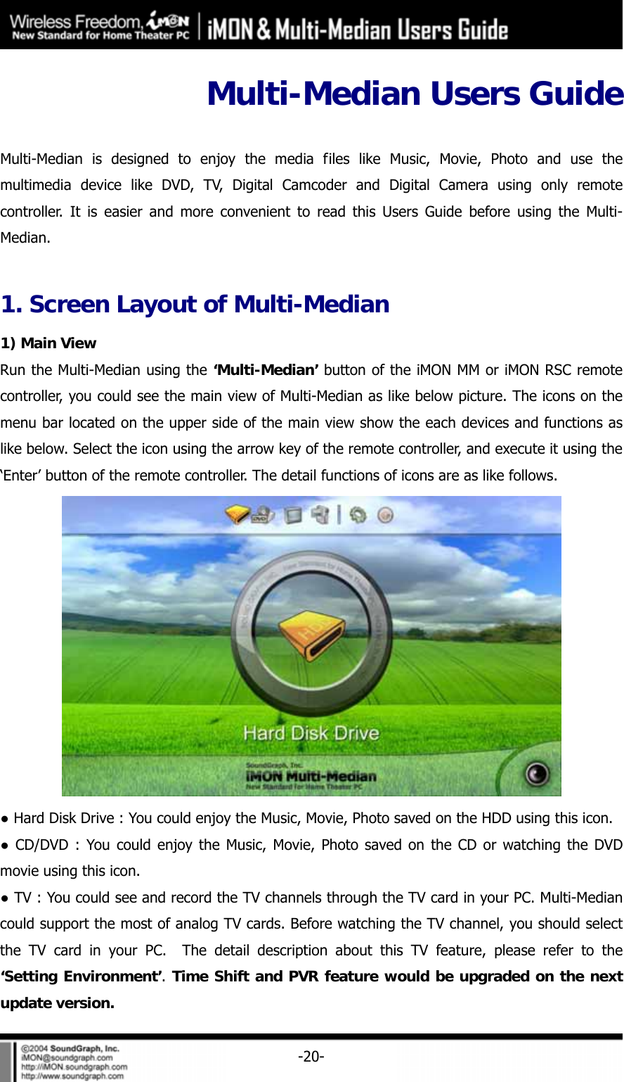     -20-Multi-Median Users Guide    Multi-Median is designed to enjoy the media files like Music, Movie, Photo and use the multimedia device like DVD, TV, Digital Camcoder and Digital Camera using only remote controller. It is easier and more convenient to read this Users Guide before using the Multi-Median.   1. Screen Layout of Multi-Median 1) Main View Run the Multi-Median using the &lsquo;Multi-Median&rsquo; button of the iMON MM or iMON RSC remote controller, you could see the main view of Multi-Median as like below picture. The icons on the menu bar located on the upper side of the main view show the each devices and functions as like below. Select the icon using the arrow key of the remote controller, and execute it using the &lsquo;Enter&rsquo; button of the remote controller. The detail functions of icons are as like follows.  ● Hard Disk Drive : You could enjoy the Music, Movie, Photo saved on the HDD using this icon. ● CD/DVD : You could enjoy the Music, Movie, Photo saved on the CD or watching the DVD movie using this icon.   ● TV : You could see and record the TV channels through the TV card in your PC. Multi-Median could support the most of analog TV cards. Before watching the TV channel, you should select the TV card in your PC.  The detail description about this TV feature, please refer to the &lsquo;Setting Environment&rsquo;. Time Shift and PVR feature would be upgraded on the next update version. 